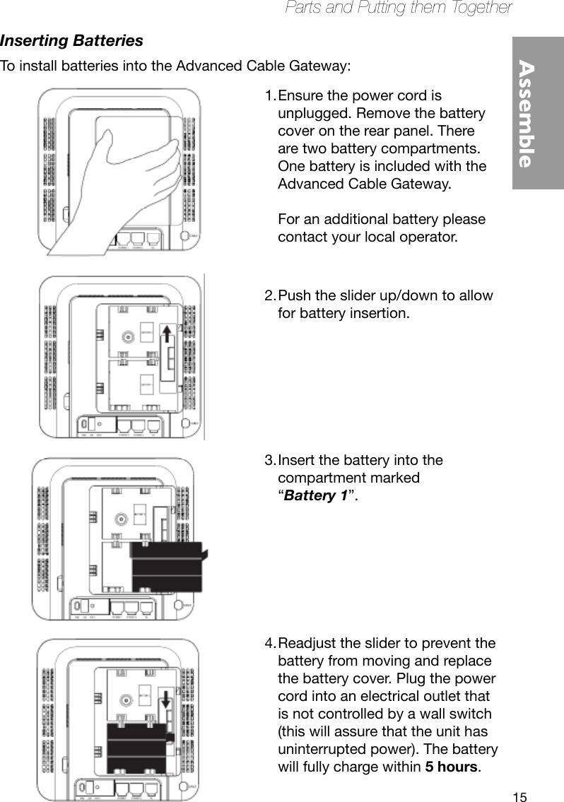 15Parts and Putting them TogetherAssembleInserting BatteriesTo install batteries into the Advanced Cable Gateway:Ensure the power cord is 1. unplugged. Remove the battery cover on the rear panel. There are two battery compartments. One battery is included with the Advanced Cable Gateway.   For an additional battery please contact your local operator.  Push the slider up/down to allow 2. for battery insertion.       Insert the battery into the 3. compartment marked  “Battery 1”.       Readjust the slider to prevent the 4. battery from moving and replace the battery cover. Plug the power cord into an electrical outlet that is not controlled by a wall switch (this will assure that the unit has uninterrupted power). The battery will fully charge within 5 hours. 