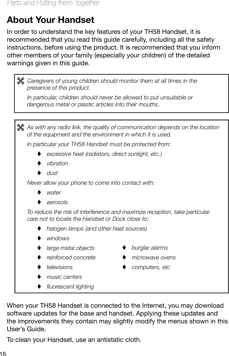 16Parts and Putting them TogetherAs with any radio link, the quality of communication depends on the location of the equipment and the environment in which it is used.In particular your TH58 Handset must be protected from:excessive heat (radiators, direct sunlight, etc.)  vibration  dust  Never allow your phone to come into contact with:water aerosols To reduce the risk of interference and maximize reception, take particular care not to locate the Handset or Dock close to:halogen lamps (and other heat sources) windows large metal objects reinforced concrete televisions music centers uorescent lighting burglar alarms microwave ovens computers, etc About Your HandsetIn order to understand the key features of your TH58 Handset, it is recommended that you read this guide carefully, including all the safety instructions, before using the product. It is recommended that you inform other members of your family (especially your children) of the detailed warnings given in this guide. Caregivers of young children should monitor them at all times in the presence of this product. In particular, children should never be allowed to put unsuitable or dangerous metal or plastic articles into their mouths.When your TH58 Handset is connected to the Internet, you may download software updates for the base and handset. Applying these updates and the improvements they contain may slightly modify the menus shown in this User’s Guide.To clean your Handset, use an antistatic cloth.