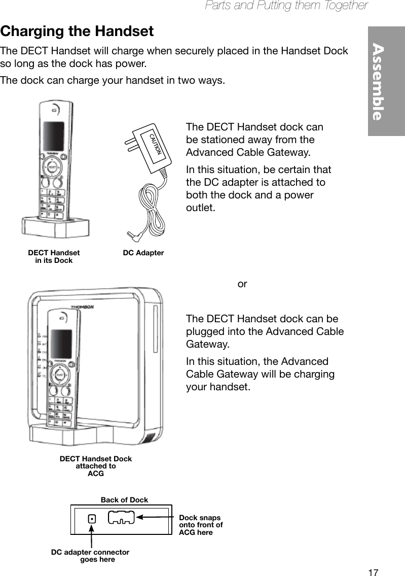 17Parts and Putting them TogetherAssembleCAUTIONThe DECT Handset dock can be plugged into the Advanced Cable Gateway.In this situation, the Advanced Cable Gateway will be charging your handset.orThe DECT Handset dock can be stationed away from the Advanced Cable Gateway. In this situation, be certain that the DC adapter is attached to both the dock and a power outlet.Charging the HandsetThe DECT Handset will charge when securely placed in the Handset Dock so long as the dock has power. The dock can charge your handset in two ways. DECT Handset in its DockDC AdapterDECT Handset Dockattached toACGDC adapter connector goes hereDock snaps onto front of ACG hereBack of Dock