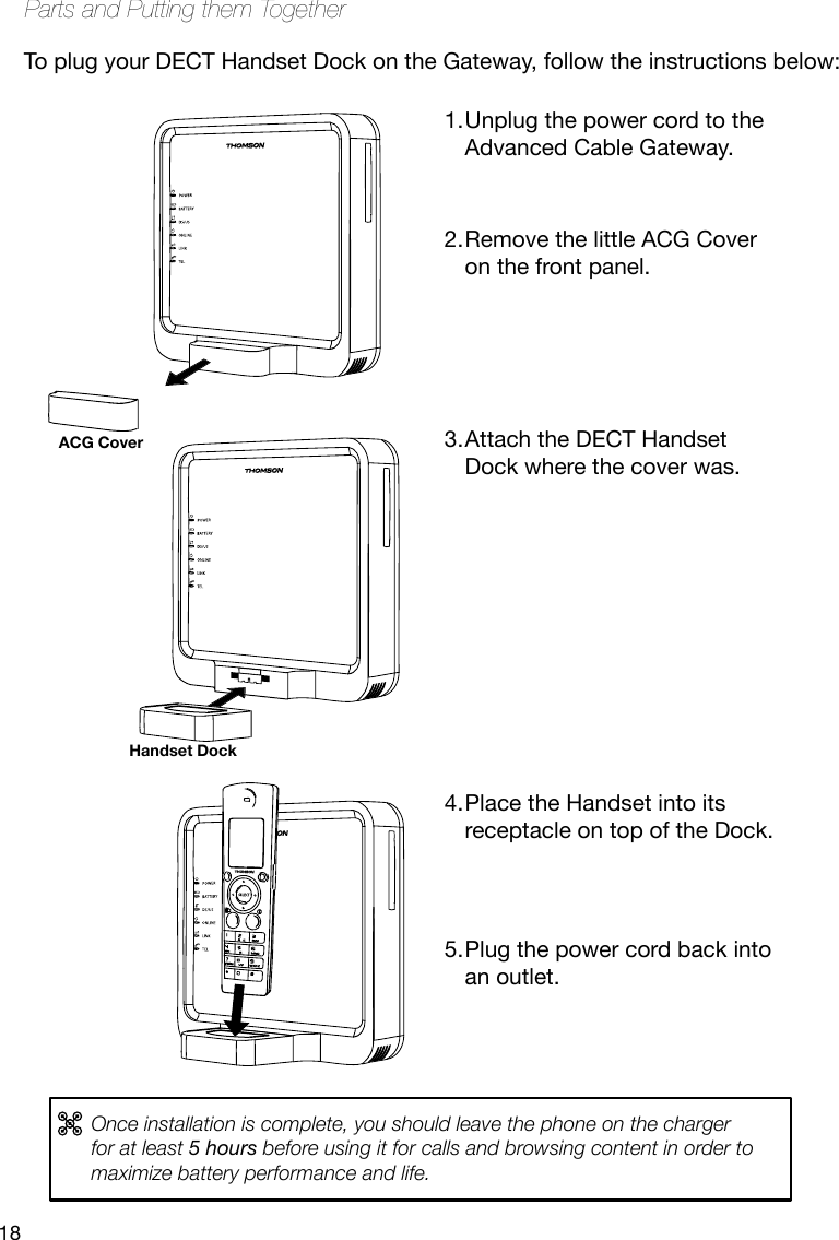 18Parts and Putting them TogetherUnplug the power cord to the 1. Advanced Cable Gateway.  Remove the little ACG Cover 2. on the front panel.     Attach the DECT Handset 3. Dock where the cover was.           Place the Handset into its 4. receptacle on top of the Dock.    Plug the power cord back into 5. an outlet.Handset DockACG CoverTo plug your DECT Handset Dock on the Gateway, follow the instructions below:Once installation is complete, you should leave the phone on the charger for at least 5 hours before using it for calls and browsing content in order to maximize battery performance and life.