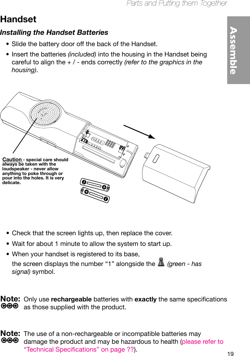 19Parts and Putting them TogetherAssembleHandsetInstalling the Handset BatteriesSlide the battery door off the back of the Handset.•Insert the batteries • (included) into the housing in the Handset being careful to align the + / - ends correctly (refer to the graphics in the housing).Check that the screen lights up, then replace the cover.•Wait for about 1 minute to allow the system to start up.•When your handset is registered to its base,  •the screen displays the number “1” alongside the   (green - has signal) symbol.Note:  Only use rechargeable batteries with exactlythesamespecicationsas those supplied with the product.Note:  The use of a non-rechargeable or incompatible batteries may damage the product and may be hazardous to health (please refer to “TechnicalSpecications”onpage??).CAUTIONCaution - special care should always be taken with the loudspeaker - never allow anything to poke through or pour into the holes. It is very delicate.