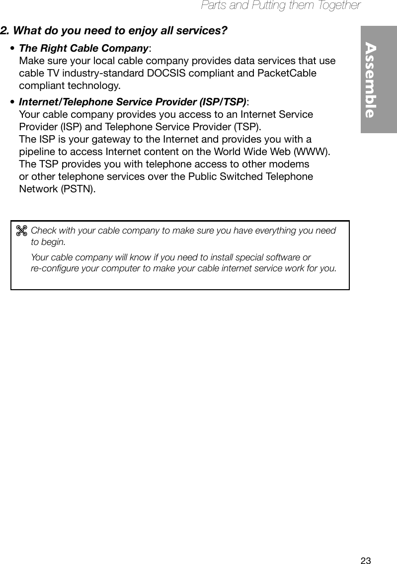 23Parts and Putting them TogetherAssemble2. What do you need to enjoy all services?The Right Cable Company•  :   Make sure your local cable company provides data services that use cable TV industry-standard DOCSIS compliant and PacketCable compliant technology.Internet/Telephone Service Provider (ISP/TSP)•  :   Your cable company provides you access to an Internet Service Provider (ISP) and Telephone Service Provider (TSP).  The ISP is your gateway to the Internet and provides you with a pipeline to access Internet content on the World Wide Web (WWW).  The TSP provides you with telephone access to other modems or other telephone services over the Public Switched Telephone Network (PSTN).Check with your cable company to make sure you have everything you need to begin. Your cable company will know if you need to install special software or  re-congure your computer to make your cable internet service work for you.