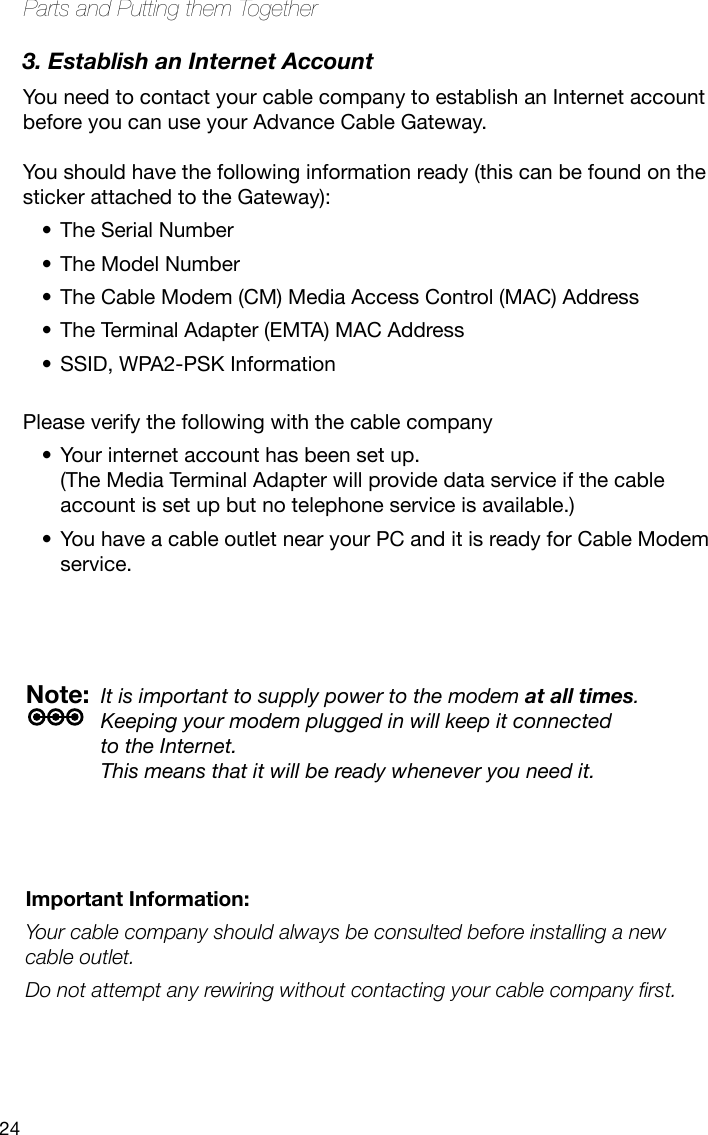 24Parts and Putting them Together3. Establish an Internet AccountYou need to contact your cable company to establish an Internet account before you can use your Advance Cable Gateway.   You should have the following information ready (this can be found on the sticker attached to the Gateway):The Serial Number•The Model Number•The Cable Modem (CM) Media Access Control (MAC) Address•The Terminal Adapter (EMTA) MAC Address•SSID, WPA2-PSK Information •Please verify the following with the cable companyYour internet account has been set up.  •(The Media Terminal Adapter will provide data service if the cable account is set up but no telephone service is available.) You have a cable outlet near your PC and it is ready for Cable Modem •service.Important Information:Your cable company should always be consulted before installing a new cable outlet. Do not attempt any rewiring without contacting your cable company rst.Note:  It is important to supply power to the modem at all times.  Keeping your modem plugged in will keep it connected  to the Internet.  This means that it will be ready whenever you need it. 