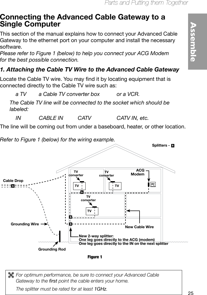 25Parts and Putting them TogetherAssembleConnecting the Advanced Cable Gateway to a Figure 1For optimum performance, be sure to connect your Advanced Cable Gateway to the rst point the cable enters your home. The splitter must be rated for at least 1GHz.Grounding WireGrounding RodNew Cable WireACGModemTVconverterTVconverterTVconverterSplitters -New 2-way splitter:One leg goes directly to the ACG (modem)One leg goes directly to the IN on the next splitterCable DropSingle ComputerThis section of the manual explains how to connect your Advanced Cable  Gateway to the ethernet port on your computer and install the necessary  software.   Please refer to Figure 1 (below) to help you connect your ACG Modem for the best possible connection.1. Attaching the Cable TV Wire to the Advanced Cable GatewayLocatetheCableTVwire.Youmaynditbylocatingequipmentthatis connected directly to the Cable TV wire such as:    a TV  a Cable TV converter box  or a VCR. The Cable TV line will be connected to the socket which should be labeled:    IN  CABLE IN  CATV    CATV IN, etc.The line will be coming out from under a baseboard, heater, or other location.   Refer to Figure 1 (below) for the wiring example.