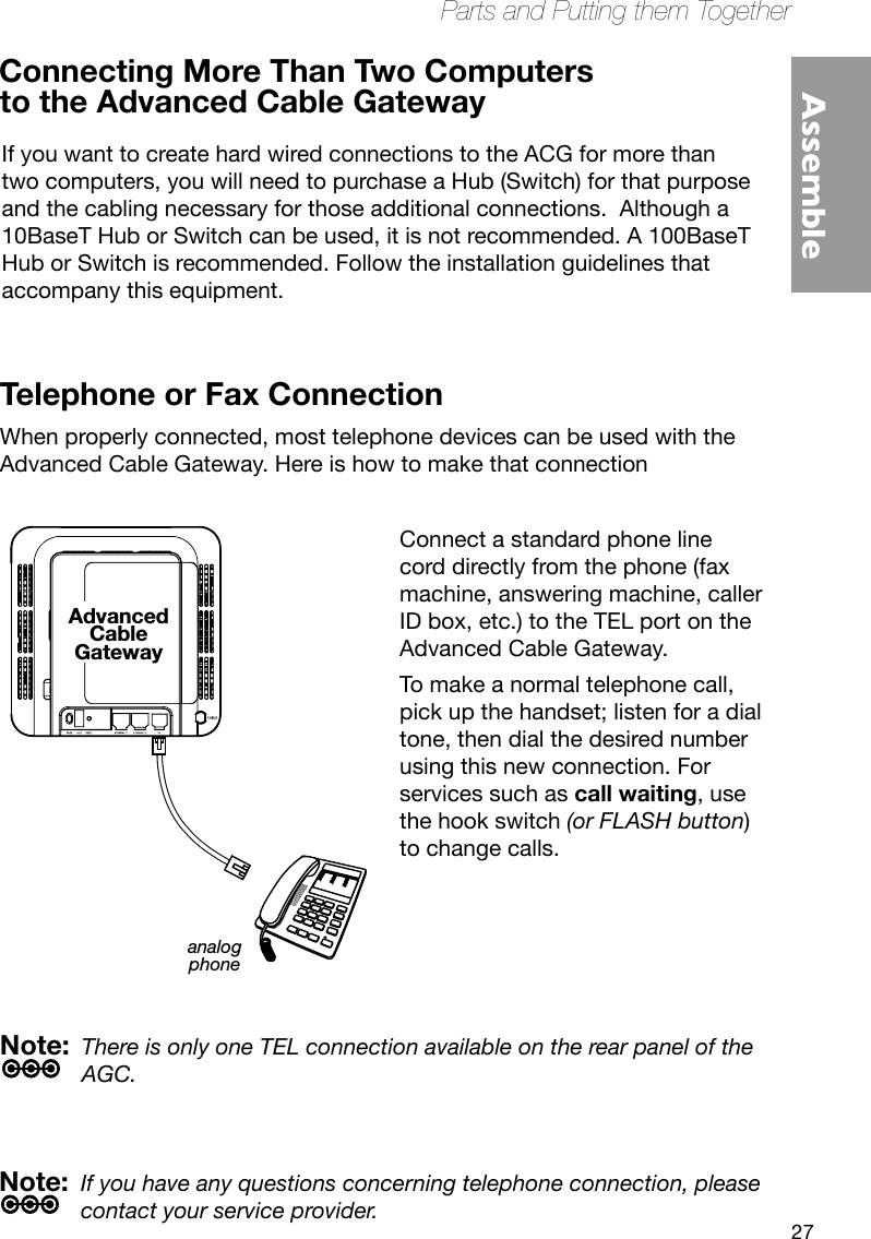 27Parts and Putting them TogetherAssembleConnect one end of the coaxial cable to the cable connection on the wall, and the other end to the CABLE connector on the Advanced Cable Gateway.Connect one end of the power cord into the 120V, 60Hz, 0.5A socket on the Advanced Cable Gateway and the other end into the power plug in the wall.Connect one end of the Ethernet cable (straight-wired, see below) to the Ethernet port on the back of your computer and the other end to the ETHERNET port on the Advanced Cable Gateway.Note: The Gateway is equipped with two Ethernet ports, making additional equipment unnecessary.If you want to create hard wired connections to the ACG for more than two computers, you will need to purchase a Hub (Switch) for that purpose and the cabling necessary for those additional connections.  Although a 10BaseT Hub or Switch can be used, it is not recommended. A 100BaseT Hub or Switch is recommended. Follow the installation guidelines that accompany this equipment.Connecting More Than Two Computers  Telephone or Fax ConnectionWhen properly connected, most telephone devices can be used with the Advanced Cable Gateway. Here is how to make that connectionNote:  If you have any questions concerning telephone connection, please contact your service provider.Note:  There is only one TEL connection available on the rear panel of the AGC.analogphoneAdvancedCableGatewayConnect a standard phone line cord directly from the phone (fax machine, answering machine, caller ID box, etc.) to the TEL port on the Advanced Cable Gateway. To make a normal telephone call, pick up the handset; listen for a dial tone, then dial the desired number using this new connection. For services such as call waiting, use the hook switch (or FLASH button) to change calls. to the Advanced Cable Gateway 