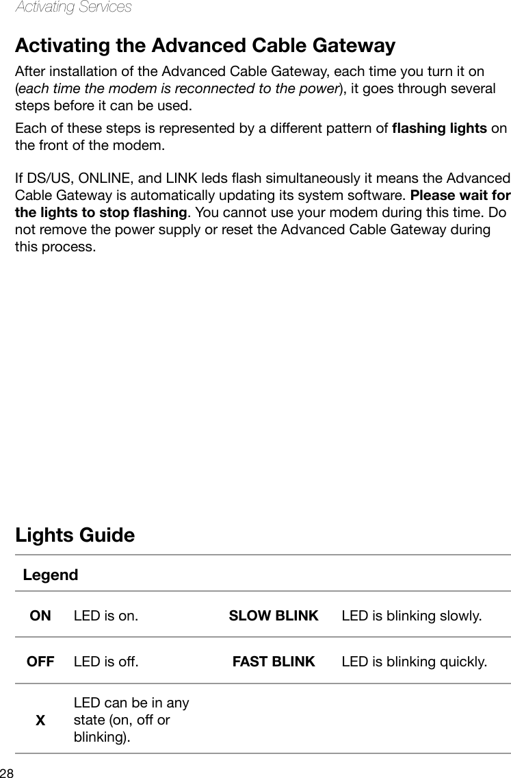 28Activating ServicesActivating the Advanced Cable GatewayAfter installation of the Advanced Cable Gateway, each time you turn it on (each time the modem is reconnected to the power), it goes through several steps before it can be used. Each of these steps is represented by a different pattern of ashing lights on the front of the modem.Lights GuideLegendON LED is on. SLOW BLINK LED is blinking slowly.OFF LED is off. FAST BLINK LED is blinking quickly.XLED can be in any state (on, off or blinking).IfDS/US,ONLINE,andLINKledsashsimultaneouslyitmeanstheAdvancedCable Gateway is automatically updating its system software. Please wait for the lights to stop ashing. You cannot use your modem during this time. Do not remove the power supply or reset the Advanced Cable Gateway during this process.