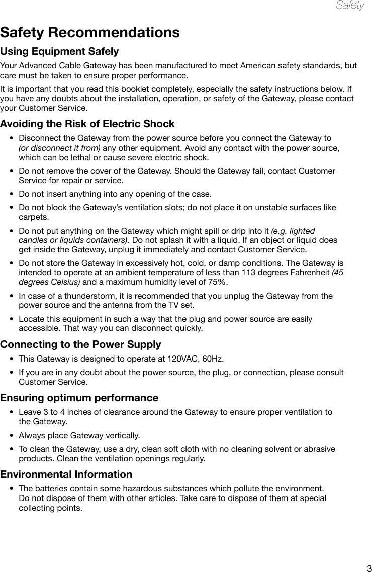 3SafetySafety RecommendationsUsing Equipment SafelyYour Advanced Cable Gateway has been manufactured to meet American safety standards, but care must be taken to ensure proper performance. It is important that you read this booklet completely, especially the safety instructions below. If you have any doubts about the installation, operation, or safety of the Gateway, please contact your Customer Service.Avoiding the Risk of Electric ShockDisconnect the Gateway from the power source before you connect the Gateway to •(or disconnect it from) any other equipment. Avoid any contact with the power source, which can be lethal or cause severe electric shock.Do not remove the cover of the Gateway. Should the Gateway fail, contact Customer •Service for repair or service.Do not insert anything into any opening of the case.•Do not block the Gateway’s ventilation slots; do not place it on unstable surfaces like •carpets.Do not put anything on the Gateway which might spill or drip into it • (e.g. lighted candles or liquids containers). Do not splash it with a liquid. If an object or liquid does get inside the Gateway, unplug it immediately and contact Customer Service.Do not store the Gateway in excessively hot, cold, or damp conditions. The Gateway is •intended to operate at an ambient temperature of less than 113 degrees Fahrenheit (45 degrees Celsius) and a maximum humidity level of 75%.In case of a thunderstorm, it is recommended that you unplug the Gateway from the •power source and the antenna from the TV set.Locate this equipment in such a way that the plug and power source are easily •accessible. That way you can disconnect quickly.Connecting to the Power SupplyThis Gateway is designed to operate at 120VAC, 60Hz.•If you are in any doubt about the • power source, the plug, or connection, please consult Customer Service.Ensuring optimum performanceLeave 3 to 4 inches of clearance around the Gateway to ensure proper ventilation to •the Gateway. Always place Gateway vertically.•To clean the Gateway, use a dry, clean soft cloth with no cleaning solvent or abrasive •products. Clean the ventilation openings regularly. Environmental InformationThe batteries contain some hazardous substances which pollute the environment. •Do not dispose of them with other articles. Take care to dispose of them at special collecting points.