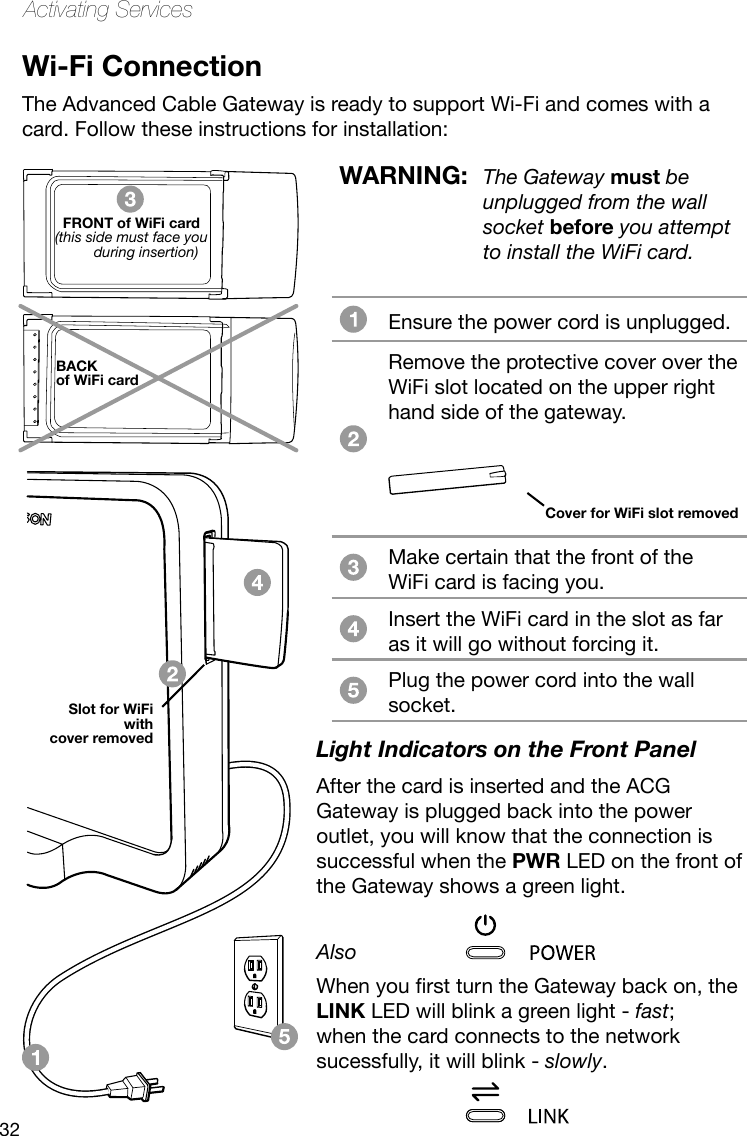 32Activating ServicesWi-Fi ConnectionThe Advanced Cable Gateway is ready to support Wi-Fi and comes with a card. Follow these instructions for installation: FRONT of WiFi card(this side must face you during insertion)BACK of WiFi cardEnsure the power cord is unplugged. Remove the protective cover over the WiFi slot located on the upper right hand side of the gateway.  Make certain that the front of the WiFi card is facing you.Insert the WiFi card in the slot as far as it will go without forcing it. Plug the power cord into the wall socket.Cover for WiFi slot removedWARNING:  The Gateway must be unplugged from the wall socket before you attempt to install the WiFi card.Light Indicators on the Front PanelAfter the card is inserted and the ACG Gateway is plugged back into the power outlet, you will know that the connection is successful when the PWR LED on the front of the Gateway shows a green light.AlsoWhenyourstturntheGatewaybackon,theLINK LED will blink a green light - fast;  when the card connects to the network sucessfully, it will blink - slowly.Slot for WiFiwith cover removed