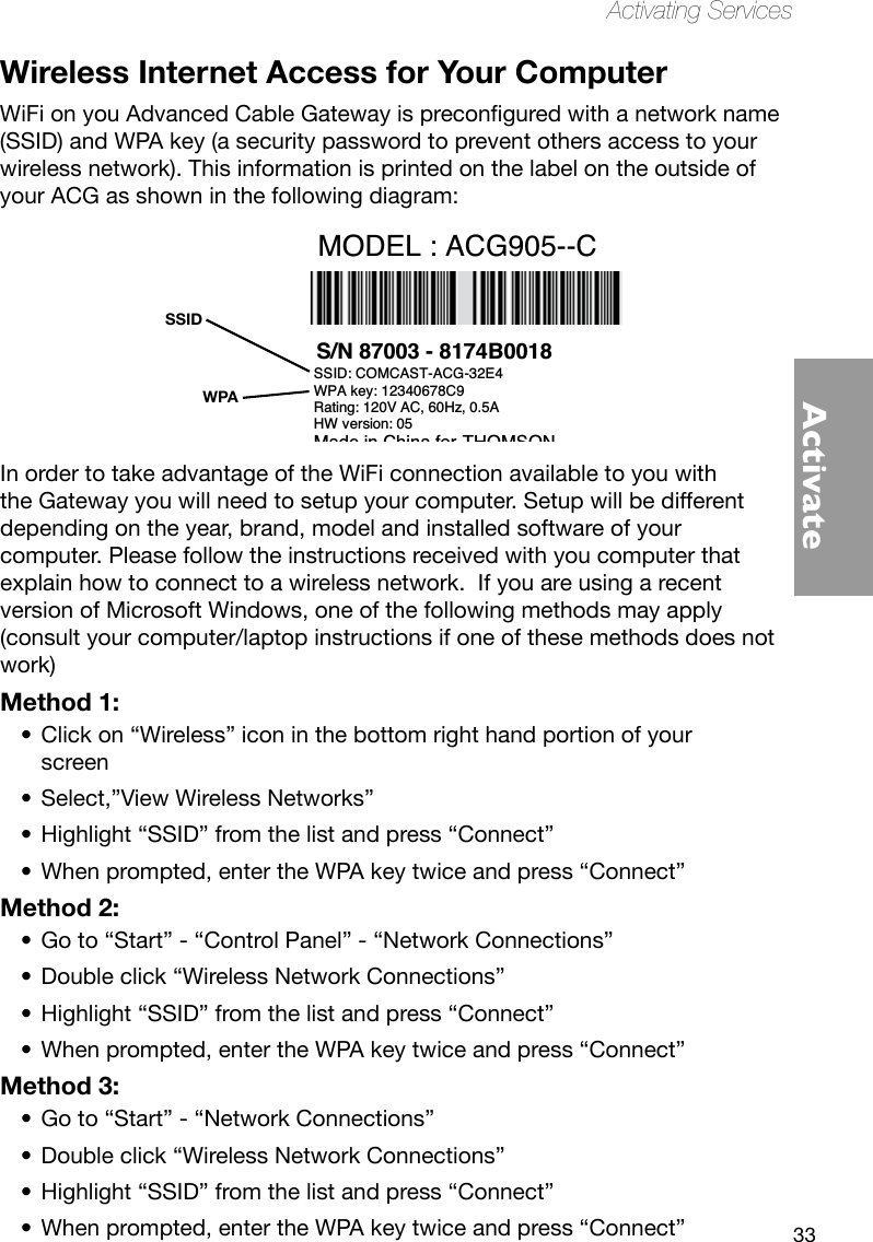 33ActivateActivating ServicesWireless Internet Access for Your ComputerWiFionyouAdvancedCableGatewayispreconguredwithanetworkname(SSID) and WPA key (a security password to prevent others access to your wireless network). This information is printed on the label on the outside of your ACG as shown in the following diagram:In order to take advantage of the WiFi connection available to you with the Gateway you will need to setup your computer. Setup will be different depending on the year, brand, model and installed software of your computer. Please follow the instructions received with you computer that explain how to connect to a wireless network.  If you are using a recent version of Microsoft Windows, one of the following methods may apply (consult your computer/laptop instructions if one of these methods does not work) Method 1:Click on “Wireless” icon in the bottom right hand portion of your •screenSelect,”View Wireless Networks”•Highlight “SSID” from the list and press “Connect”•When prompted, enter the WPA key twice and press “Connect”•Method 2:Go to “Start” - “Control Panel” - “Network Connections”•Double click “Wireless Network Connections”•Highlight “SSID” from the list and press “Connect”•When prompted, enter the WPA key twice and press “Connect”•Method 3:Go to “Start” - “Network Connections”•Double click “Wireless Network Connections”•Highlight “SSID” from the list and press “Connect”•When prompted, enter the WPA key twice and press “Connect”•WPASSIDS/N 87003 - 8174B0018 E-MTA MAC@  00D059E132E5 MODEL : ACG905--CCM MAC@  00D059E132E4 Rating: 120V AC, 60Hz, 0.5ASSID: COMCAST-ACG-32E4WPA key: 12340678C9HW version: 05 Made in China for THOMSONFCC ID WBJ ACG905C001THFR         I.T.E. 17GM  E198937
