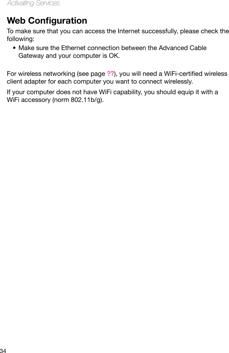 34Activating ServicesWeb CongurationTo make sure that you can access the Internet successfully, please check the following:Make sure the Ethernet connection between the Advanced Cable •Gateway and your computer is OK.For wireless networking (see page ??),youwillneedaWiFi-certiedwirelessclient adapter for each computer you want to connect wirelessly. If your computer does not have WiFi capability, you should equip it with a WiFi accessory (norm 802.11b/g).