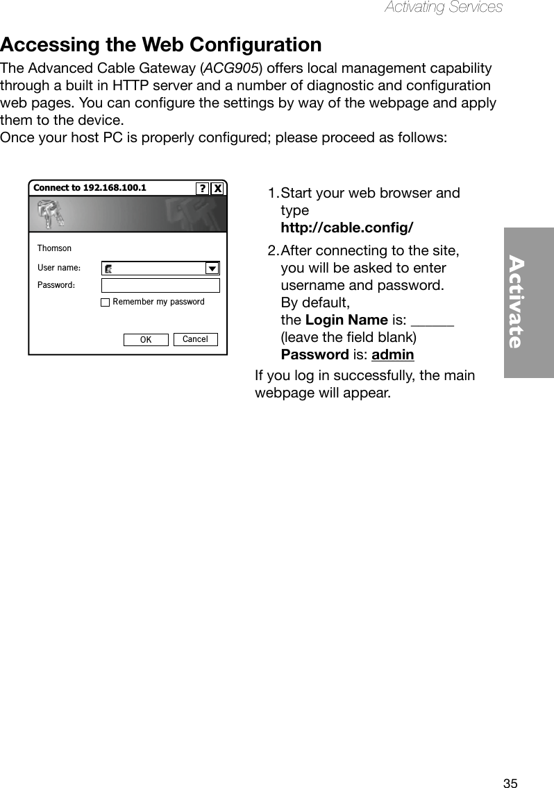 35ActivateActivating ServicesAccessing the Web CongurationThe Advanced Cable Gateway (ACG905) offers local management capability throughabuiltinHTTPserverandanumberofdiagnosticandcongurationwebpages.Youcancongurethesettingsbywayofthewebpageandapplythem to the device.OnceyourhostPCisproperlycongured;pleaseproceedasfollows: Start your web browser and 1. type  http://cable.cong/After connecting to the site, 2. you will be asked to enter username and password.  By default,  the Login Name is: ______ (leavetheeldblank) Password is: admin If you log in successfully, the main webpage will appear. Connect to 192.168.100.1                     ?   XThomsonUser name:Password:Remember my passwordOK Cancel
