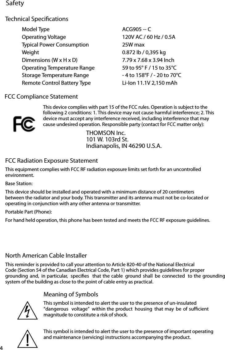 4SafetyMeaning of SymbolsThis symbol is intended to alert the user to the presence of un-insulated “dangerous  voltage”  within the product  housing  that may be of sufcient  magnitude to constitute a risk of shock.This symbol is intended to alert the user to the presence of important operating and maintenance (servicing) instructions accompanying the product.FCC Radiation Exposure StatementThis equipment complies with FCC RF radiation exposure limits set forth for an uncontrolled environment.Base Station:This device should be installed and operated with a minimum distance of 20 centimeters between the radiator and your body. This transmitter and its antenna must not be co-located or operating in conjunction with any other antenna or transmitter.Portable Part (Phone):For hand held operation, this phone has been tested and meets the FCC RF exposure guidelines. North American Cable InstallerThis reminder is provided to call your attention to Article 820-40 of the National Electrical Code (Section 54 of the Canadian Electrical Code, Part 1) which provides guidelines for proper grounding and,  in particular,  species  that the cable  ground shall  be connected  to the grounding system of the building as close to the point of cable entry as practical.Model Type ACG905 -- COperating Voltage 120V AC / 60 Hz / 0.5ATypical Power Consumption 25W maxWeight 0.872 Ib / 0,395 kgDimensions (W x H x D) 7.79 x 7.68 x 3.94 InchOperating Temperature Range 59 to 95° F / 15 to 35°CStorage Temperature Range - 4 to 158°F / - 20 to 70°CRemote Control Battery Type Li-Ion 11.1V 2,150 mAhTechnical SpecicationsFCC Compliance StatementThis device complies with part 15 of the FCC rules. Operation is subject to the following 2 conditions: 1. This device may not cause harmful interference; 2. This device must accept any interference received, including interference that may cause undesired operation. Responsible party (contact for FCC matter only):THOMSON Inc.101 W. 103rd St.Indianapolis, IN 46290 U.S.A.