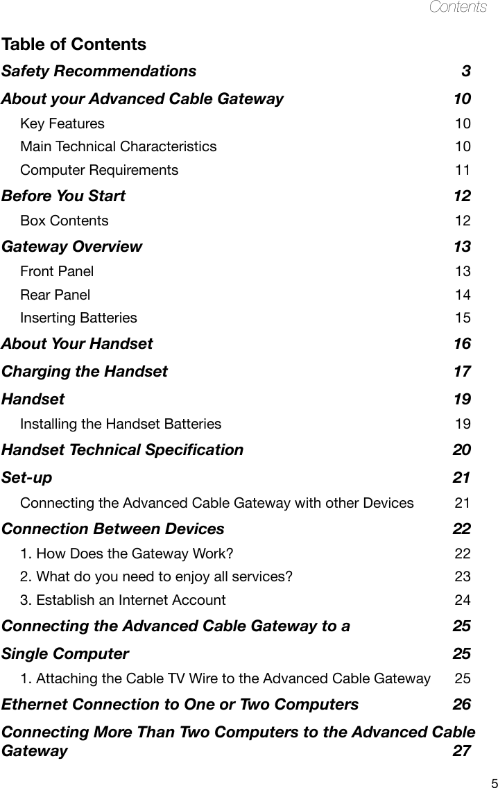 5ContentsTable of ContentsSafety Recommendations  3About your Advanced Cable Gateway  10Key Features  10Main Technical Characteristics  10Computer Requirements  11Before You Start  12Box Contents  12Gateway Overview  13Front Panel  13Rear Panel  14Inserting Batteries  15About Your Handset  16Charging the Handset  17Handset  19Installing the Handset Batteries  19Handset Technical Specication  20Set-up  21Connecting the Advanced Cable Gateway with other Devices  21Connection Between Devices  221. How Does the Gateway Work?  222. What do you need to enjoy all services?  233. Establish an Internet Account  24Connecting the Advanced Cable Gateway to a   25Single Computer  251. Attaching the Cable TV Wire to the Advanced Cable Gateway  25Ethernet Connection to One or Two Computers  26Connecting More Than Two Computers to the Advanced Cable Gateway   27