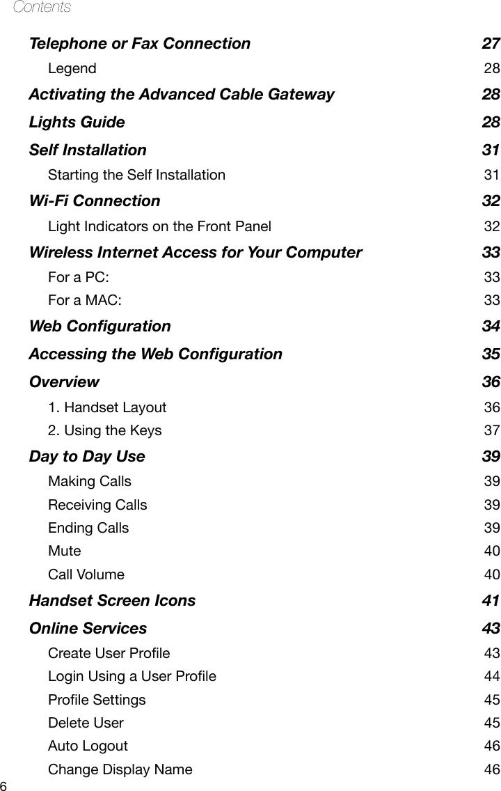 6ContentsTelephone or Fax Connection  27Legend  28Activating the Advanced Cable Gateway  28Lights Guide  28Self Installation  31Starting the Self Installation  31Wi-Fi Connection  32Light Indicators on the Front Panel  32Wireless Internet Access for Your Computer  33For a PC:  33For a MAC:  33Web Conguration  34Accessing the Web Conguration  35Overview  361. Handset Layout  362. Using the Keys  37Day to Day Use  39Making Calls  39Receiving Calls  39Ending Calls  39Mute  40Call Volume  40Handset Screen Icons  41Online Services  43CreateUserProle 43LoginUsingaUserProle 44ProleSettings 45Delete User  45Auto Logout  46Change Display Name  46