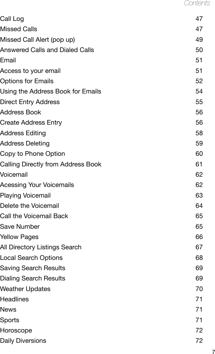 7ContentsCall Log  47Missed Calls  47Missed Call Alert (pop up)  49Answered Calls and Dialed Calls  50Email  51Access to your email  51Options for Emails  52Using the Address Book for Emails  54Direct Entry Address  55Address Book  56Create Address Entry  56Address Editing  58Address Deleting  59Copy to Phone Option  60Calling Directly from Address Book  61Voicemail  62Acessing Your Voicemails  62Playing Voicemail   63Delete the Voicemail  64Call the Voicemail Back  65Save Number  65Yellow Pages  66All Directory Listings Search  67Local Search Options  68Saving Search Results  69Dialing Search Results  69Weather Updates  70Headlines  71News  71Sports  71Horoscope  72Daily Diversions  72