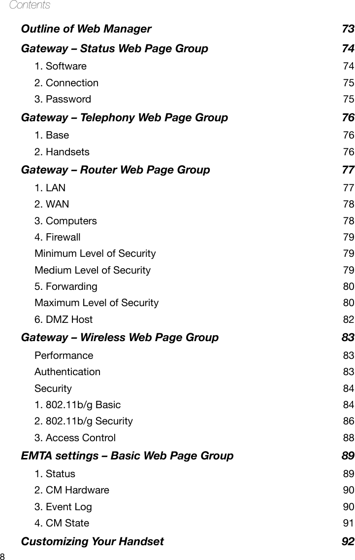 8ContentsOutline of Web Manager  73Gateway – Status Web Page Group  741. Software  742. Connection  753. Password  75Gateway – Telephony Web Page Group  761. Base  762. Handsets  76Gateway – Router Web Page Group  771. LAN  772. WAN  783. Computers  784. Firewall  79Minimum Level of Security  79Medium Level of Security  795. Forwarding   80Maximum Level of Security  806. DMZ Host     82Gateway – Wireless Web Page Group  83Performance  83Authentication  83Security  841. 802.11b/g Basic  842. 802.11b/g Security  863. Access Control  88EMTA settings – Basic Web Page Group  891. Status  892. CM Hardware  903. Event Log  904. CM State  91Customizing Your Handset  92