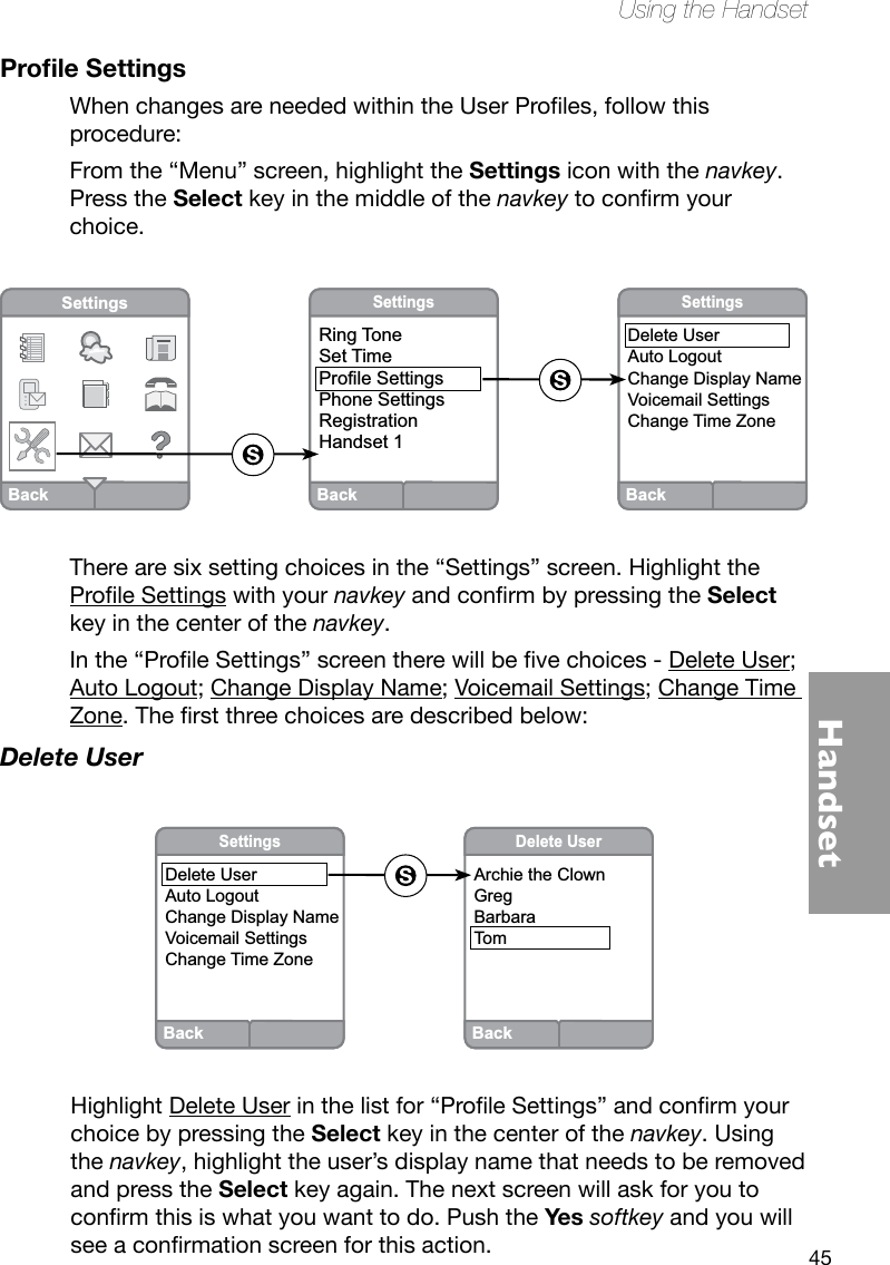 45HandsetUsing the HandsetProle SettingsWhenchangesareneededwithintheUserProles,followthisprocedure:From the “Menu” screen, highlight the Settings icon with the navkey. Press the Select key in the middle of the navkeytoconrmyourchoice.There are six setting choices in the “Settings” screen. Highlight the ProleSettings with your navkeyandconrmbypressingtheSelect key in the center of the navkey.Inthe“ProleSettings”screentherewillbevechoices-Delete User; Auto Logout; Change Display Name; Voicemail Settings; Change Time Zone.Therstthreechoicesaredescribedbelow:Delete UserHighlight Delete Userinthelistfor“ProleSettings”andconrmyourchoice by pressing the Select key in the center of the navkey. Using the navkey, highlight the user’s display name that needs to be removed and press the Select key again. The next screen will ask for you to conrmthisiswhatyouwanttodo.PushtheYes softkey and you will seeaconrmationscreenforthisaction.BackSettingsRing ToneSet TimeProfile SettingsPhone SettingsRegistrationHandset 1BackSettingsDelete UserAuto LogoutChange Display NameVoicemail SettingsChange Time ZoneBackSettingsBackDelete UserArchie the ClownGregBarbaraTomBackSettingsDelete UserAuto LogoutChange Display NameVoicemail SettingsChange Time Zone