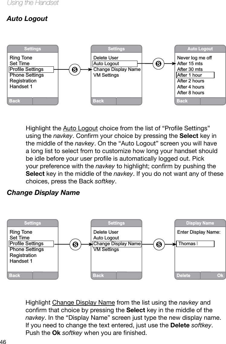 46Using the HandsetAuto LogoutHighlight the Auto Logoutchoicefromthelistof“ProleSettings”using the navkey.ConrmyourchoicebypressingtheSelect key in the middle of the navkey. On the “Auto Logout” screen you will have a long list to select from to customize how long your handset should beidlebeforeyouruserproleisautomatically logged out. Pick your preference with the navkeytohighlight;conrmbypushingtheSelect key in the middle of the navkey. If you do not want any of these choices, press the Back softkey.Change Display NameHighlight Change Display Name from the list using the navkey and conrmthatchoicebypressingtheSelect key in the middle of the navkey. In the “Display Name” screen just type the new display name. If you need to change the text entered, just use the Delete softkey. Push the Ok softkeywhenyouarenished.BackSettingsRing ToneSet TimeProfile SettingsPhone SettingsRegistrationHandset 1DeleteOkDisplay NameEnter Display Name: ThomasBackSettingsDelete UserAuto LogoutChange Display NameVM SettingsBackSettingsDelete UserAuto LogoutChange Display NameVM SettingsBackSettingsRing ToneSet TimeProfile SettingsPhone SettingsRegistrationHandset 1BackAuto LogoutNever log me offAfter 15 mtsAfter 30 mtsAfter 1 hourAfter 2 hoursAfter 4 hoursAfter 8 hours