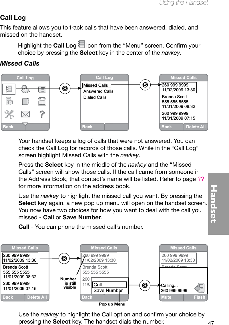 47HandsetUsing the HandsetCall LogThis feature allows you to track calls that have been answered, dialed, and missed on the handset.Highlight the Call Log iconfromthe“Menu”screen.Conrmyourchoice by pressing the Select key in the center of the navkey. Missed CallsYour handset keeps a log of calls that were not answered. You can check the Call Log for records of those calls. While in the “Call Log” screen highlight Missed Calls with the navkey. Press the Select key in the middle of the navkey and the “Missed Calls” screen will show those calls. If the call came from someone in the Address Book, that contact’s name will be listed. Refer to page ?? for more information on the address book.Use the navkey to highlight the missed call you want. By pressing the Select key again, a new pop up menu will open on the handset screen. You now have two choices for how you want to deal with the call you missed - Call or Save Number.Call - You can phone the missed call’s number.BackCall LogBackCall LogMissed CallsAnswered CallsDialed CallsBack Delete AllMissed Calls260 999 999911/02/2009 13:30Brenda Scott555 555 555511/01/2009 08:32260 999 999911/01/2009 07:15Use the navkey to highlight the Calloptionandconrmyourchoicebypressing the Select key. The handset dials the number.BackMissed Calls260 999 999911/02/2009 13:30Brenda Scott555 555 5555260 999 999911/01/2009 07:15CallSave NumberBack Delete AllMissed Calls260 999 999911/02/2009 13:30Brenda Scott555 555 555511/01/2009 08:32260 999 999911/01/2009 07:15Mute FlashMissed Calls260 999 999911/02/2009 13:30Brenda Scott11/01/2009 08:32 555 555 5555260 999 999911/01/2009 07:15Calling...260 999 9999Pop up MenuNumber is still visible