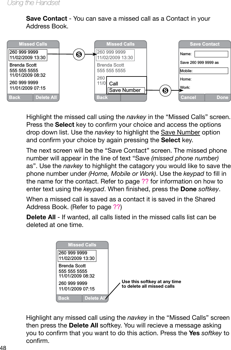 48Using the HandsetSave Contact - You can save a missed call as a Contact in your Address Book.Highlight the missed call using the navkey in the “Missed Calls” screen. Press the Select keytoconrmyourchoiceandaccesstheoptionsdrop down list. Use the navkey to highlight the Save Number option andconrmyourchoicebyagainpressingtheSelect key. The next screen will be the “Save Contact” screen. The missed phone number will appear in the line of text “Save (missed phone number) as”. Use the navkey to highlight the catagory you would like to save the phone number under (Home, Mobile or Work). Use the keypadtollinthe name for the contact. Refer to page ?? for information on how to enter text using the keypad.Whennished,presstheDone softkey.When a missed call is saved as a contact it is saved in the Shared Address Book. (Refer to page ??)Delete All - If wanted, all calls listed in the missed calls list can be deleted at one time.Back Delete AllMissed Calls260 999 999911/02/2009 13:30Brenda Scott555 555 555511/01/2009 08:32260 999 999911/01/2009 07:15BackMissed Calls260 999 999911/02/2009 13:30Brenda Scott555 555 5555260 999 999911/01/2009 07:15CallSave NumberCancel DoneSave ContactName:Save 260 999 9999 asMobile:Home:Work:Highlight any missed call using the navkey in the “Missed Calls” screen then press the Delete All softkey. You will recieve a message asking youtoconrmthatyouwanttodothisaction.PresstheYes softkey to conrm.Back Delete AllMissed Calls260 999 999911/02/2009 13:30Brenda Scott555 555 555511/01/2009 08:32260 999 999911/01/2009 07:15Use this softkey at any time to delete all missed calls