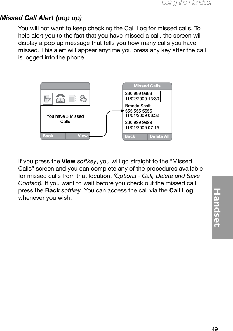 49HandsetUsing the HandsetMissed Call Alert (pop up)You will not want to keep checking the Call Log for missed calls. To help alert you to the fact that you have missed a call, the screen will display a pop up message that tells you how many calls you have missed. This alert will appear anytime you press any key after the call is logged into the phone.If you press the View softkey, you will go straight to the “Missed Calls” screen and you can complete any of the procedures available for missed calls from that location. (Options - Call, Delete and Save Contact). If you want to wait before you check out the missed call, press the Back softkey. You can access the call via the Call Log whenever you wish.BackViewBetty JonesYou have 3 MissedCallsBack Delete AllMissed Calls260 999 999911/02/2009 13:30Brenda Scott555 555 555511/01/2009 08:32260 999 999911/01/2009 07:15