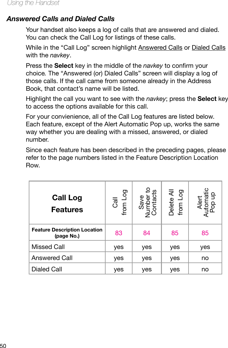 50Using the HandsetAnswered Calls and Dialed CallsYour handset also keeps a log of calls that are answered and dialed. You can check the Call Log for listings of these calls. While in the “Call Log” screen highlight Answered Calls or Dialed Calls with the navkey. Press the Select key in the middle of the navkey toconrmyourchoice. The “Answered (or) Dialed Calls” screen will display a log of those calls. If the call came from someone already in the Address Book, that contact’s name will be listed. Highlight the call you want to see with the navkey; press the Select key to access the options available for this call. For your convienience, all of the Call Log features are listed below. Each feature, except of the Alert Automatic Pop up, works the same way whether you are dealing with a missed, answered, or dialed number. Since each feature has been described in the preceding pages, please refer to the page numbers listed in the Feature Description Location Row.Call LogFeaturesCall from LogSave Number to ContactsDelete Allfrom LogAlert Automatic Pop upFeature Description Location (page No.) 83 84 85 85Missed Call yes yes yes yesAnswered Call yes yes yes noDialed Call yes yes yes no