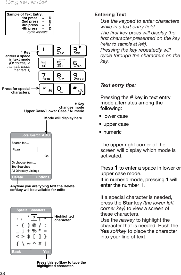 38Using the HandsetDeleteOptionsLocal Search ABCSearch for.... Pizza                                       GoOr choose from....Top SearchesAll Directory ListingsEntering TextUse the keypad to enter characters while in a text entry eld. The rst key press will display the rst character presented on the key (refer to sample at left). Pressing the key repeatedly will cycle through the characters on the key.Text entry tips:Pressing the # key in text entry mode alternates among the following:lower case•• upper case numeric •The upper right corner of the screen will display which mode is activated.Press 1 to enter a space in lower or upper case mode. If in numeric mode, pressing 1 will enter the number 1.If a special character is needed, press the Star key (the lower left corner key) to view a screen of these characters. Use the navkey to highlight the character that is needed. Push the Yes softkey to place the character into your line of text.Sample of Text Entry:1st press  =  D2nd press  =  E3rd press  =  F4th press  =  Dcycle repeats# Key changes modeUpper Case/ Lower Case / Numeric                    Mode will display here1 Keyenters a spacein text mode(Of course, innumeric modeit enters 1)Press for special characters)Anytime you are typing text the Delete softkey will be available for editsHighlightedcharacterPress this softkey to type the highlighted character.BackYesSpecial Charaters