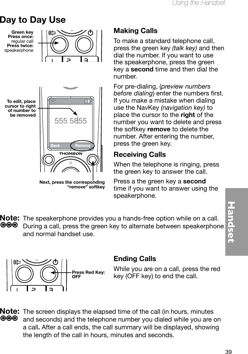 39HandsetUsing the HandsetNote:  The speakerphone provides you a hands-free option while on a call. During a call, press the green key to alternate between speakerphone and normal handset use.Note:  The screen displays the elapsed time of the call (in hours, minutes and seconds) and the telephone number you dialed while you are on a call. After a call ends, the call summary will be displayed, showing the length of the call in hours, minutes and seconds.Day to Day UseMaking CallsTo make a standard telephone call, press the green key (talk key) and then dial the number. If you want to use the speakerphone, press the green key a second time and then dial the number. For pre-dialing, (preview numbers before dialing)enterthenumbersrst. If you make a mistake when dialing use the NavKey (navigation key) to place the cursor to the right of the number you want to delete and press the softkey remove to delete the number. After entering the number, press the green key.Receiving CallsWhen the telephone is ringing, press the green key to answer the call. Press a the green key a second time if you want to answer using the speakerphone. Green keyPress once: regular callPress twice: speakerphoneBack Remove555 5855Next, press the corresponding“remove” softkeyTo edit, place cursor to right of number to be removedPress Red Key:OFFEnding CallsWhile you are on a call, press the red key (OFF key) to end the call. 