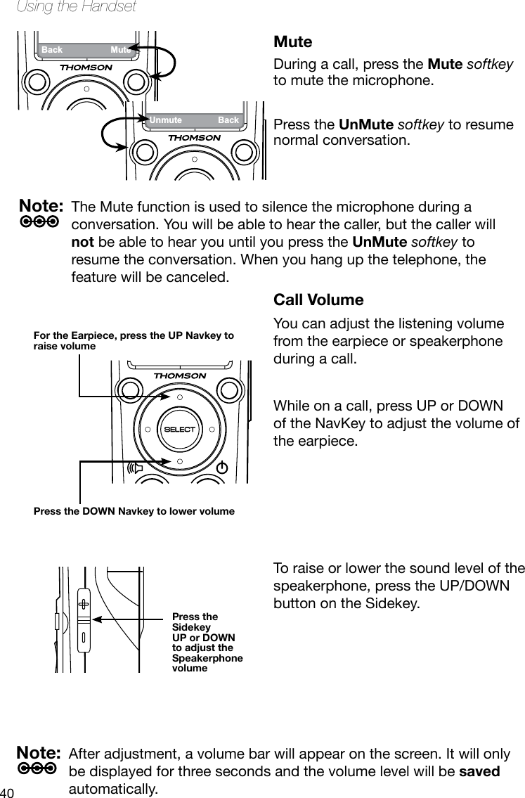 40Using the HandsetBack MuteCall VolumeYou can adjust the listening volume from the earpiece or speakerphone during a call.While on a call, press UP or DOWN of the NavKey to adjust the volume of the earpiece.MuteDuring a call, press the Mute softkey to mute the microphone.Press the UnMute softkey to resume normal conversation.  For the Earpiece, press the UP Navkey to raise volume  Press the DOWN Navkey to lower volume  Press the Sidekey  UP or DOWN to adjust the Speakerphone volumeStartMenuNote:  The Mute function is used to silence the microphone during a conversation. You will be able to hear the caller, but the caller will not be able to hear you until you press the UnMute softkey to resume the conversation. When you hang up the telephone, the feature will be canceled.Note:  After adjustment, a volume bar will appear on the screen. It will only be displayed for three seconds and the volume level will be saved automatically.Unmute BackTo raise or lower the sound level of the speakerphone, press the UP/DOWN button on the Sidekey.