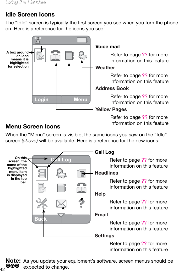 42Using the HandsetIdle Screen IconsThe“Idle”screenistypicallytherstscreenyouseewhenyouturnthephoneon. Here is a reference for the icons you see:Menu Screen IconsWhen the “Menu” screen is visible, the same icons you saw on the “Idle” screen (above) will be available. Here is a reference for the new icons:Note:  As you update your equipment’s software, screen menus should be expected to change.Login MenuA box around an icon means it is highlighted for selectionOn this  screen, the name of the highlighted menu item is displayed in the top bar.Voice mailRefer to page ?? for more information on this featureWeatherRefer to page ?? for more information on this featureAddress BookRefer to page ?? for more information on this featureYellow PagesRefer to page ?? for more information on this featureCall LogRefer to page ?? for more information on this featureHeadlinesRefer to page ?? for more information on this featureHelpRefer to page ?? for more information on this featureEmailRefer to page ?? for more information on this featureSettingsRefer to page ?? for more information on this featureBackCall Log