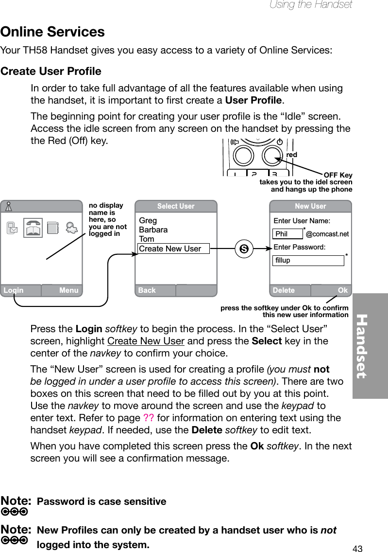43HandsetUsing the HandsetOnline ServicesYour TH58 Handset gives you easy access to a variety of Online Services:Create User ProleIn order to take full advantage of all the features available when using thehandset,itisimportanttorstcreateaUser Prole.Thebeginningpointforcreatingyouruserproleisthe“Idle”screen.Access the idle screen from any screen on the handset by pressing the the Red (Off) key.Login MenuBackSelect UserGregBarbaraTomCreate New UserDeleteOkNew UserEnter User Name: Phil        *@comcast.netEnter Password: fillup                            *  no display name is here, so you are not logged inpress the softkey under Ok to conrm this new user informationPress the Login softkey to begin the process. In the “Select User” screen, highlight Create New User and press the Select key in the center of the navkeytoconrmyourchoice.The“NewUser”screenisusedforcreatingaprole(you must not be logged in under a user prole to access this screen). There are two boxesonthisscreenthatneedtobelledoutbyyouatthispoint.Use the navkey to move around the screen and use the keypad to enter text. Refer to page ?? for information on entering text using the handset keypad. If needed, use the Delete softkey to edit text. When you have completed this screen press the Ok softkey. In the next screenyouwillseeaconrmationmessage.Note:  Password is case sensitiveNote:  New Proles can only be created by a handset user who is not logged into the system.OFF Keytakes you to the idel screen and hangs up the phone