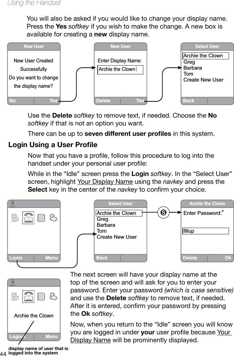 44Using the HandsetYou will also be asked if you would like to change your display name. Press the Yes softkey if you wish to make the change. A new box is available for creating a new display name. Login MenuBackSelect UserArchie the ClownGregBarbaraTomCreate New UserDeleteOkArchie the ClownEnter Password:*fillupLogout MenuArchie the ClownUse the Delete softkey to remove text, if needed. Choose the No softkey if that is not an option you want.There can be up to seven different user proles in this system.Login Using a User ProleNowthatyouhaveaprole,followthisproceduretologintothehandsetunderyourpersonaluserprole:While in the “Idle” screen press the Login softkey. In the “Select User” screen, highlight Your Display Name using the navkey and press the Select key in the center of the navkeytoconrmyourchoice.The next screen will have your display name at the top of the screen and will ask for you to enter your password. Enter your password (which is case sensitive) and use the Delete softkey to remove text, if needed. Afteritisentered,conrmyourpasswordbypressingthe Ok softkey. Now, when you return to the “Idle” screen you will know you are logged in under youruserprolebecauseYour Display Name will be prominently displayed.display name of user that is logged into the systemBackSelect UserArchie the ClownGregBarbaraTomCreate New UserNo YesNew UserNew User CreatedSuccessfullyDo you want to changethe display name?  DeleteYesNew UserEnter Display Name: Archie the Clown  