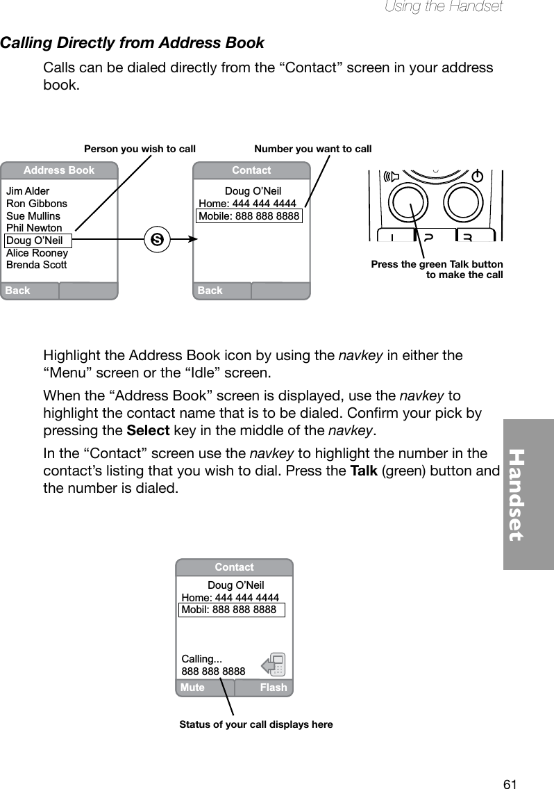 61HandsetUsing the HandsetCalling Directly from Address BookCalls can be dialed directly from the “Contact” screen in your address book. Highlight the Address Book icon by using the navkey in either the “Menu” screen or the “Idle” screen. When the “Address Book” screen is displayed, use the navkey to highlightthecontactnamethatistobedialed.Conrmyourpickbypressing the Select key in the middle of the navkey. In the “Contact” screen use the navkey to highlight the number in the contact’s listing that you wish to dial. Press the Talk (green) button and the number is dialed.BackContact         Doug O’NeilHome: 444 444 4444Mobile: 888 888 8888BackAddress BookJim AlderRon GibbonsSue MullinsPhil NewtonDoug O’NeilAlice RooneyBrenda ScottPerson you wish to call Number you want to callPress the green Talk button to make the callMute FlashContact         Doug O’NeilHome: 444 444 4444Mobil: 888 888 8888Calling...888 888 8888Status of your call displays here