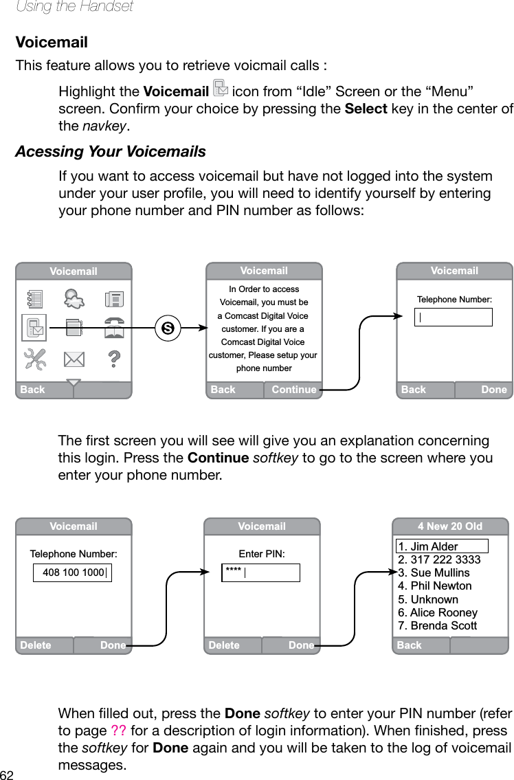 62Using the HandsetVoicemailThis feature allows you to retrieve voicmail calls :Highlight the Voicemail   icon from “Idle” Screen or the “Menu” screen.ConrmyourchoicebypressingtheSelect key in the center of the navkey. Acessing Your VoicemailsIf you want to access voicemail but have not logged into the system underyouruserprole,youwillneedtoidentifyyourselfbyenteringyour phone number and PIN number as follows:BackVoicemailBack ContinueVoicemailIn Order to accessVoicemail, you must bea Comcast Digital Voice customer. If you are a Comcast Digital Voice customer, Please setup your phone numberBack DoneVoicemailTelephone Number:Back4 New 20 Old1. Jim Alder2. 317 222 33333. Sue Mullins4. Phil Newton5. Unknown6. Alice Rooney7. Brenda ScottDeleteDoneVoicemailTelephone Number:408 100 1000DeleteDoneVoicemailEnter PIN:****Therstscreenyouwillseewillgiveyouanexplanationconcerningthis login. Press the Continue softkey to go to the screen where you enter your phone number. Whenlledout,presstheDone softkey to enter your PIN number (refer to page ??foradescriptionoflogininformation).Whennished,pressthe softkey for Done again and you will be taken to the log of voicemail messages.