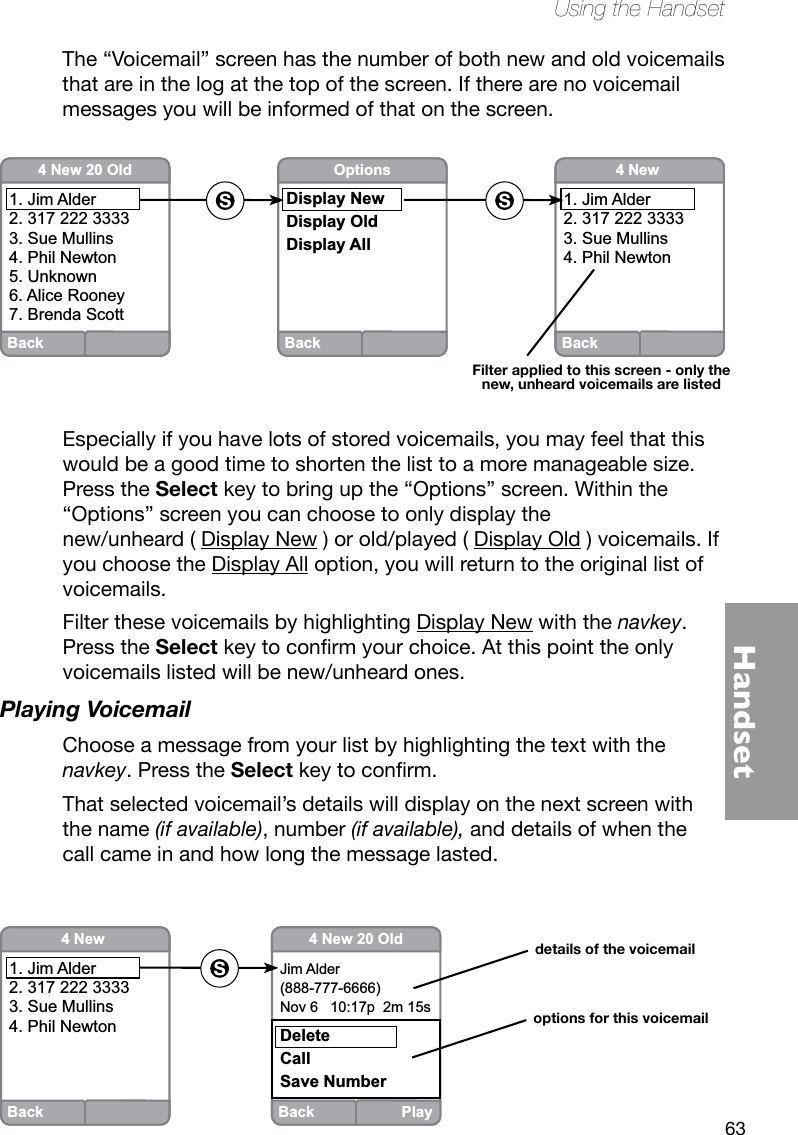 63HandsetUsing the HandsetThe “Voicemail” screen has the number of both new and old voicemails that are in the log at the top of the screen. If there are no voicemail messages you will be informed of that on the screen.Especially if you have lots of stored voicemails, you may feel that this would be a good time to shorten the list to a more manageable size. Press the Select key to bring up the “Options” screen. Within the “Options” screen you can choose to only display the  new/unheard ( Display New ) or old/played ( Display Old ) voicemails. If you choose the Display All option, you will return to the original list of voicemails. Filter these voicemails by highlighting Display New with the navkey. Press the Selectkeytoconrmyourchoice.Atthispointtheonlyvoicemails listed will be new/unheard ones.Playing Voicemail Choose a message from your list by highlighting the text with the navkey. Press the Selectkeytoconrm.That selected voicemail’s details will display on the next screen with the name (if available), number (if available), and details of when the call came in and how long the message lasted. Back4 New 1. Jim Alder2. 317 222 33333. Sue Mullins4. Phil NewtonBack4 New 20 Old1. Jim Alder2. 317 222 33333. Sue Mullins4. Phil Newton5. Unknown6. Alice Rooney7. Brenda ScottBackOptionsDisplay NewDisplay OldDisplay AllFilter applied to this screen - only the new, unheard voicemails are listedBack Play4 New 20 OldJim Alder(888-777-6666)Nov 6   10:17p  2m 15sDeleteCallSave NumberBack4 New 1. Jim Alder2. 317 222 33333. Sue Mullins4. Phil Newtondetails of the voicemailoptions for this voicemail