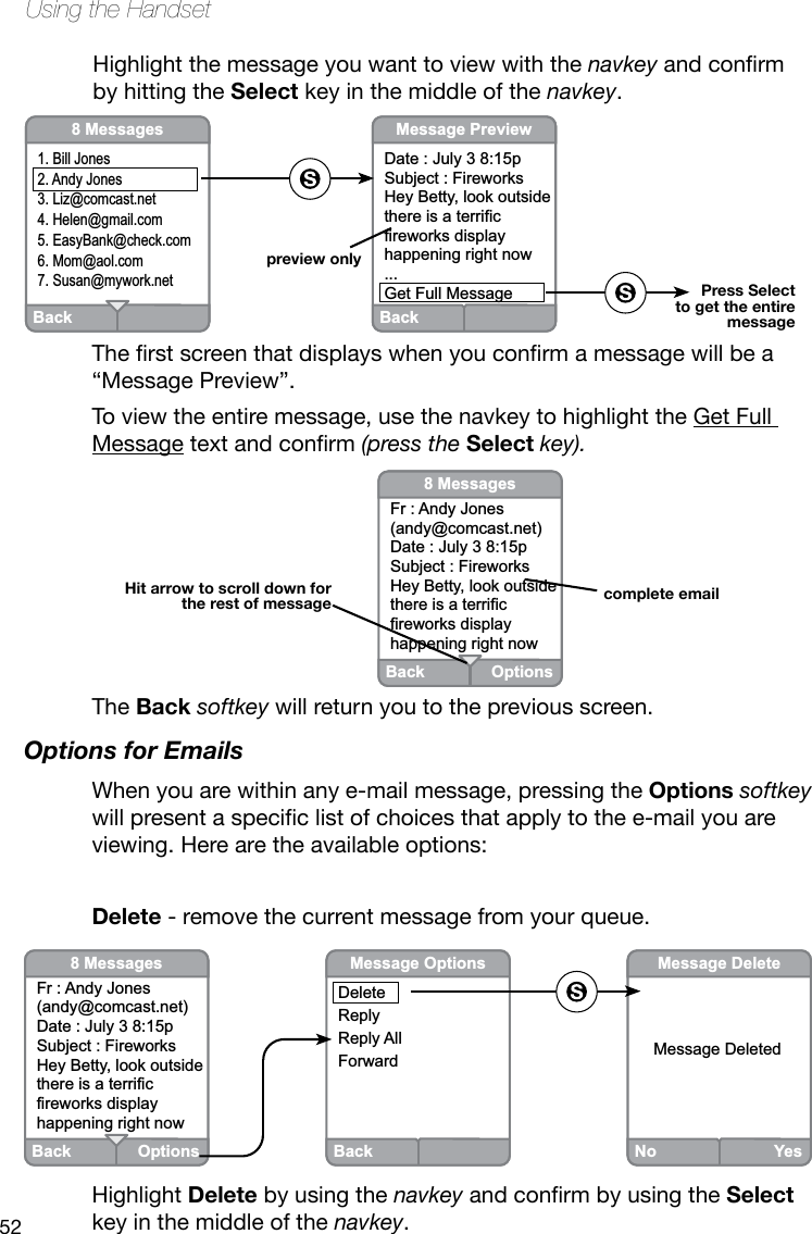 52Using the HandsetHighlight the message you want to view with the navkeyandconrmby hitting the Select key in the middle of the navkey.Therstscreenthatdisplayswhenyouconrmamessagewillbea“Message Preview”.To view the entire message, use the navkey to highlight the Get Full Messagetextandconrm(press the Select key).Back Options8 MessagesFr : Andy Jones(andy@comcast.net)Date : July 3 8:15pSubject : FireworksHey Betty, look outside there is a terrific fireworks display happening right nowcomplete emailHit arrow to scroll down for the rest of messageBack8 Messages1. Bill Jones2. Andy Jones3. Liz@comcast.net4. Helen@gmail.com5. EasyBank@check.com6. Mom@aol.com7. Susan@mywork.net BackMessage PreviewDate : July 3 8:15pSubject : FireworksHey Betty, look outside there is a terrific fireworks display happening right now...Get Full Messagepreview onlyPress Select to get the entiremessageThe Back softkey will return you to the previous screen.Options for EmailsWhen you are within any e-mail message, pressing the Options softkey willpresentaspeciclistofchoicesthatapplytothee-mailyouareviewing. Here are the available options:Delete - remove the current message from your queue.No YesMessage DeleteMessage DeletedBack Options8 MessagesFr : Andy Jones(andy@comcast.net)Date : July 3 8:15pSubject : FireworksHey Betty, look outside there is a terrific fireworks display happening right nowBackMessage OptionsDeleteReplyReply AllForwardHighlight Delete by using the navkeyandconrmbyusingtheSelect key in the middle of the navkey. 