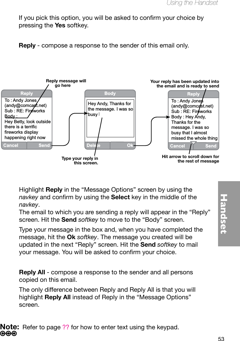 53HandsetUsing the HandsetHighlight Reply in the “Message Options” screen by using the navkeyandconrmbyusingtheSelect key in the middle of the navkey. The email to which you are sending a reply will appear in the “Reply” screen. Hit the Send softkey to move to the “Body” screen. Type your message in the box and, when you have completed the message, hit the Ok softkey. The message you created will be updated in the next “Reply” screen. Hit the Send softkey to mail yourmessage.Youwillbeaskedtoconrmyourchoice.Reply All - compose a response to the sender and all persons copied on this email. The only difference between Reply and Reply All is that you will highlight Reply All instead of Reply in the “Message Options” screen. Note:  Refer to page ?? for how to enter text using the keypad.Reply message will go hereHit arrow to scroll down for the rest of messageType your reply in this screen.Your reply has been updated into the email and is ready to sendCancel SendReplyTo : Andy Jones(andy@comcast.net)Sub : RE: FireworksBody : Hey Betty, look outside there is a terrific fireworks display happening right nowDeleteOkBodyHey Andy, Thanks for the message. I was sobusy CancelSendReplyTo : Andy Jones(andy@comcast.net)Sub : RE: FireworksBody : Hey Andy, Thanks for the message. I was sobusy that I almost missed the whole thingIfyoupickthisoption,youwillbeaskedtoconrmyourchoicebypressing the Yes softkey.Reply - compose a response to the sender of this email only.