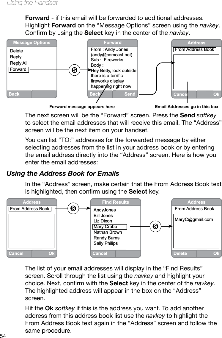 54Using the HandsetForward - if this email will be forwarded to additional addresses.Highlight Forward on the “Message Options” screen using the navkey.ConrmbyusingtheSelect key in the center of the navkey.The next screen will be the “Forward” screen. Press the Send softkey to select the email addresses that will receive this email. The “Address” screen will be the next item on your handset. You can list “TO:” addresses for the forwarded message by either selecting addresses from the list in your address book or by entering the email address directly into the “Address” screen. Here is how you enter the email addresses:Using the Address Book for EmailsIn the “Address” screen, make certain that the From Address Book text ishighlighted,thenconrmusingtheSelect key.BackMessage OptionsDeleteReplyReply AllForwardBack SendForwardFrom : Andy Jones(andy@comcast.net)Sub :  FireworksBody : Hey Betty, look outside there is a terrific fireworks display happening right nowForward message appears hereCancelOkAddressFrom Address BookEmail Addresses go in this boxCancelFind ResultsAndyJonesBill JonesLiz DixonMary CrabbNathan BrownRandy BurnsSally PhilipsDeleteOkAddressFrom Address BookMaryC@gmail.comCancelOkAddressFrom Address BookThe list of your email addresses will display in the “Find Results” screen. Scroll through the list using the navkey and highlight your choice.Next,conrmwiththeSelect key in the center of the navkey. The highlighted address will appear in the box on the “Address” screen. Hit the Ok softkey if this is the address you want. To add another address from this address book list use the navkey to highlight the From Address Book text again in the “Address” screen and follow the same procedure. 