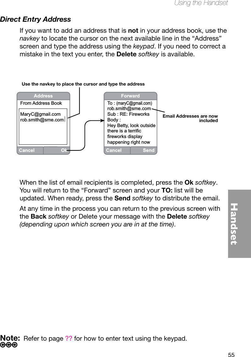 55HandsetUsing the HandsetCancelOkAddressFrom Address BookMaryC@gmail.comrob.smith@sme.comEmail Addresses are now includedUse the navkey to place the cursor and type the addressCancelSendForwardTo : (maryC@gmail.com)rob.smith@sme.comSub : RE: FireworksBody : Hey Betty, look outside there is a terrific fireworks display happening right nowDirect Entry AddressIf you want to add an address that is not in your address book, use the navkey to locate the cursor on the next available line in the “Address” screen and type the address using the keypad. If you need to correct a mistake in the text you enter, the Delete softkey is available.When the list of email recipients is completed, press the Ok softkey. You will return to the “Forward” screen and your TO: list will be updated. When ready, press the Send softkey to distribute the email.At any time in the process you can return to the previous screen with the Back softkey or Delete your message with the Delete softkey (depending upon which screen you are in at the time). Note:  Refer to page ?? for how to enter text using the keypad.