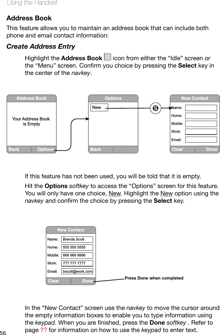 56Using the HandsetAddress BookThis feature allows you to maintain an address book that can include both phone and email contact information:Create Address EntryHighlight the Address Book   icon from either the “Idle” screen or the“Menu”screen.ConrmyouchoicebypressingtheSelect key in the center of the navkey.If this feature has not been used, you will be told that it is empty. Hit the Options softkey to access the “Options” screen for this feature. You will only have one choice, New. Highlight the New option using the navkeyandconrmthechoicebypressingtheSelect key.ClearDoneNew ContactName:Home:Mobile:Work:Email:Back OptionsAddress BookYour Address Book is EmptyBackOptionsNewIn the “New Contact” screen use the navkey to move the cursor around the empty information boxes to enable you to type information using the keypad.Whenyouarenished,presstheDone softkey . Refer to page ?? for information on how to use the keypad to enter text.ClearDoneNew ContactName:Home:Mobile:Work:Email:Brenda Scott555 555 5555666 666 6666777 777 7777bscott@work.comPress Done when completed