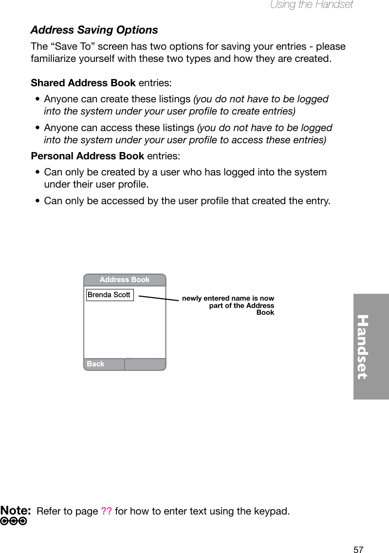 57HandsetUsing the HandsetAddress Saving OptionsThe “Save To” screen has two options for saving your entries - please familiarize yourself with these two types and how they are created.  Shared Address Book entries:Anyone can create these listings•  (you do not have to be logged into the system under your user prole to create entries)Anyone can access these listings • (you do not have to be logged into the system under your user prole to access these entries)Personal Address Book entries:Can only be created by a user who has logged into the system •undertheiruserprole.Canonlybeaccessedbytheuserprolethatcreatedtheentry.•BackAddress BookBrenda Scottnewly entered name is now part of the Address BookNote:  Refer to page ?? for how to enter text using the keypad.