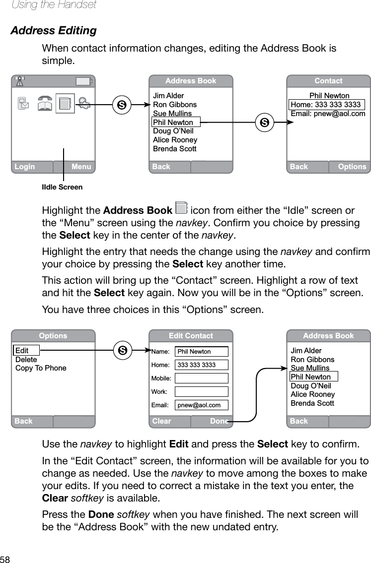 58Using the HandsetAddress EditingWhen contact information changes, editing the Address Book is simple. Highlight the Address Book  icon from either the “Idle” screen or the “Menu” screen using the navkey.Conrmyouchoicebypressingthe Select key in the center of the navkey.Highlight the entry that needs the change using the navkeyandconrmyour choice by pressing the Select key another time. This action will bring up the “Contact” screen. Highlight a row of text and hit the Select key again. Now you will be in the “Options” screen.You have three choices in this “Options” screen. Use the navkey to highlight Edit and press the Selectkeytoconrm.In the “Edit Contact” screen, the information will be available for you to change as needed. Use the navkey to move among the boxes to make your edits. If you need to correct a mistake in the text you enter, the Clear softkey is available. Press the Done softkeywhenyouhavenished.Thenextscreenwillbe the “Address Book” with the new undated entry.Back OptionsContact         Phil Newton  Home: 333 333 3333Email: pnew@aol.comBackAddress BookJim AlderRon GibbonsSue MullinsPhil NewtonDoug O’NeilAlice RooneyBrenda ScottLogin MenuIIdle ScreenClearDoneEdit ContactName:Home:Mobile:Work:Email:Phil Newton333 333 3333pnew@aol.comBackAddress BookJim AlderRon GibbonsSue MullinsPhil NewtonDoug O’NeilAlice RooneyBrenda ScottBackOptionsEditDeleteCopy To Phone