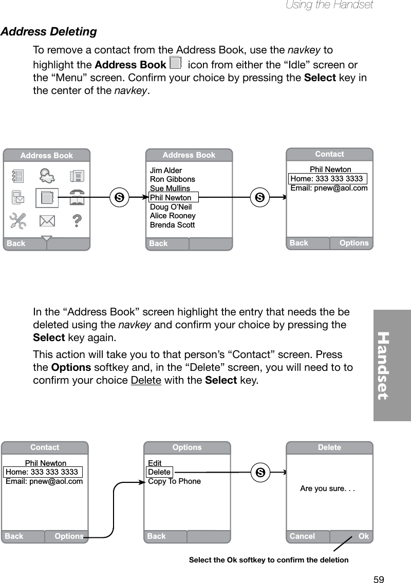 59HandsetUsing the HandsetAddress DeletingTo remove a contact from the Address Book, use the navkey to highlight the Address Book   icon from either the “Idle” screen or the“Menu”screen.ConrmyourchoicebypressingtheSelect key in the center of the navkey.In the “Address Book” screen highlight the entry that needs the be deleted using the navkeyandconrmyourchoicebypressingtheSelect key again. This action will take you to that person’s “Contact” screen. Press the Options softkey and, in the “Delete” screen, you will need to to conrmyourchoiceDelete with the Select key.  BackAddress BookBackAddress BookJim AlderRon GibbonsSue MullinsPhil NewtonDoug O’NeilAlice RooneyBrenda ScottBack OptionsContact         Phil Newton  Home: 333 333 3333Email: pnew@aol.comBackOptionsEditDeleteCopy To PhoneCancelOkDeleteAre you sure. . . Select the Ok softkey to conrm the deletionBack OptionsContact         Phil Newton  Home: 333 333 3333Email: pnew@aol.com