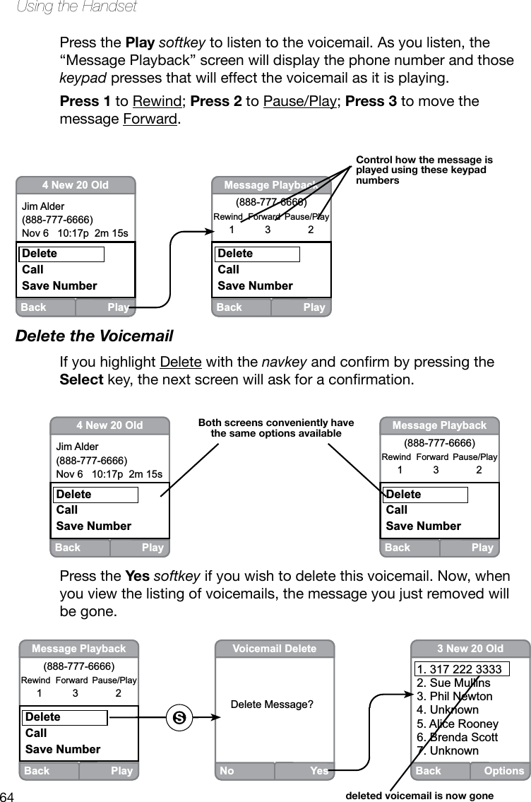 64Using the HandsetPress the Play softkey to listen to the voicemail. As you listen, the “Message Playback” screen will display the phone number and those keypad presses that will effect the voicemail as it is playing. Press 1 to Rewind; Press 2 to Pause/Play; Press 3 to move the message Forward.Delete the VoicemailIf you highlight Delete with the navkeyandconrmbypressingtheSelectkey,thenextscreenwillaskforaconrmation.Back Play4 New 20 OldJim Alder(888-777-6666)Nov 6   10:17p  2m 15sDeleteCallSave NumberBack PlayMessage Playback(888-777-6666)Rewind  Forward  Pause/Play1  3  2DeleteCallSave NumberBoth screens conveniently have the same options availableBack PlayMessage Playback(888-777-6666)Rewind  Forward  Pause/Play1  3  2DeleteCallSave NumberNo YesVoicemail DeleteDelete Message? Back Options3 New 20 Old1. 317 222 33332. Sue Mullins3. Phil Newton4. Unknown5. Alice Rooney6. Brenda Scott7. Unknowndeleted voicemail is now goneBack Play4 New 20 OldJim Alder(888-777-6666)Nov 6   10:17p  2m 15sDeleteCallSave NumberBack PlayMessage Playback(888-777-6666)Rewind  Forward  Pause/Play1  3  2DeleteCallSave NumberControl how the message is played using these keypad numbersPress the Yes softkey if you wish to delete this voicemail. Now, when you view the listing of voicemails, the message you just removed will be gone.
