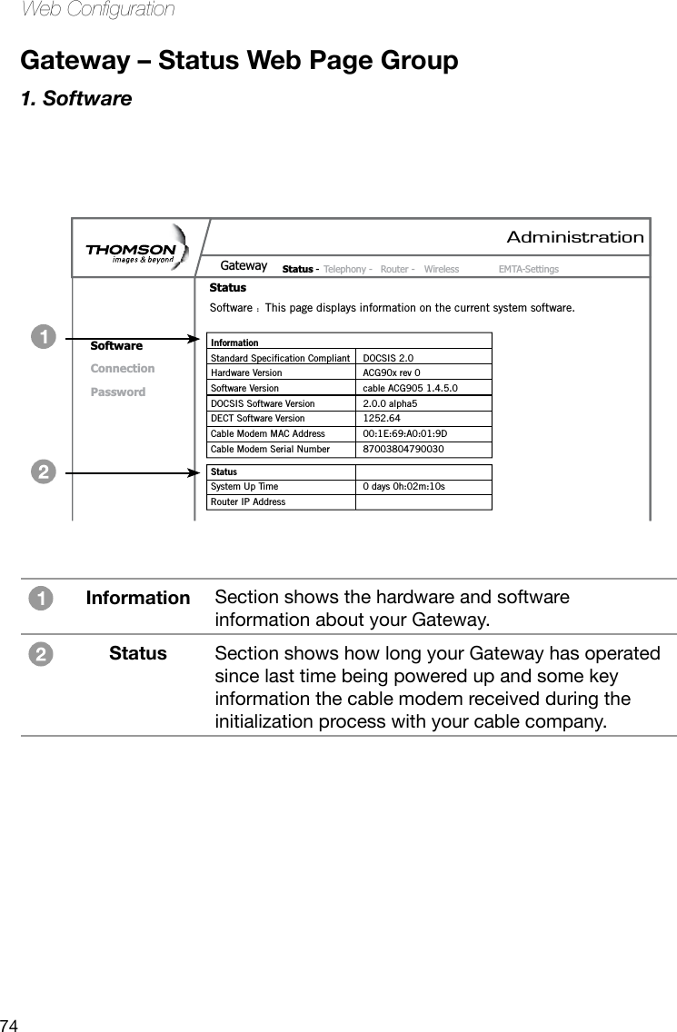 74Web CongurationGateway – Status Web Page Group1. SoftwareAdministrationStatus -  Telephony -  Router -  Wireless  EMTA-SettingsGatewayStatusSoftwareConnectionPasswordSoftware  :  This page displays information on the current system software.Information Standard Specification Compliant  DOCSIS 2.0Hardware Version  ACG90x rev 0Software Version  cable ACG905 1.4.5.0DOCSIS Software Version  2.0.0 alpha5DECT Software Version  1252.64Cable Modem MAC Address  00:1E:69:A0:01:9DCable Modem Serial Number  87003804790030Status System Up Time  0 days 0h:02m:10s Router IP AddressInformation Section shows the hardware and software information about your Gateway. Status Section shows how long your Gateway has operated since last time being powered up and some key information the cable modem received during the initialization process with your cable company. 