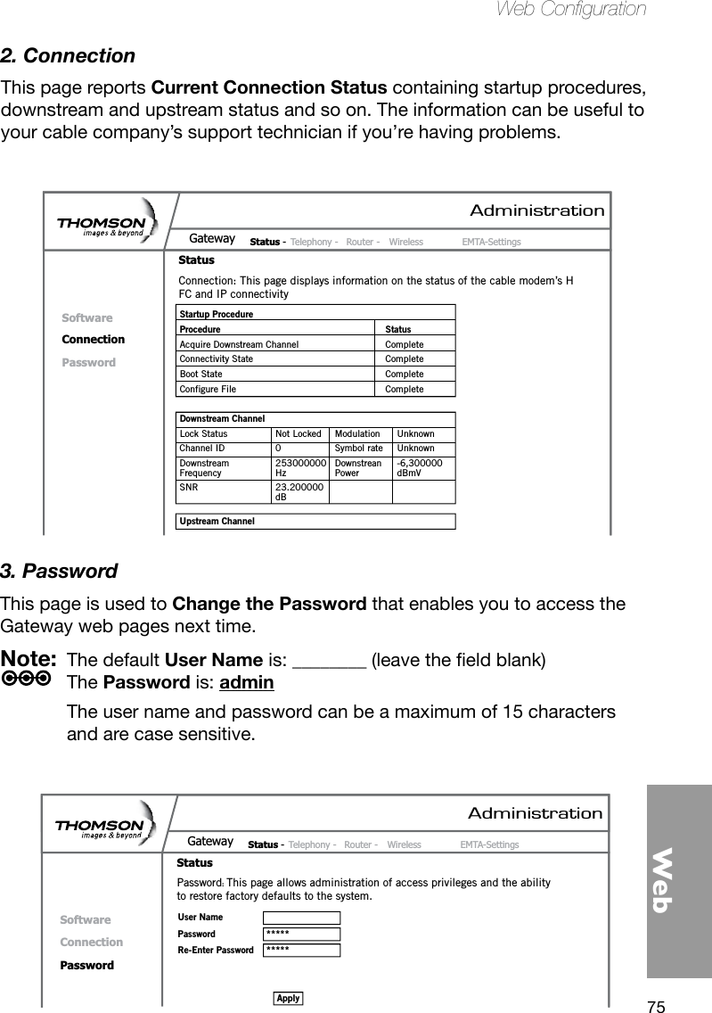 75WebWeb Conguration2. ConnectionThis page reports Current Connection Status containing startup procedures, downstream and upstream status and so on. The information can be useful to your cable company’s support technician if you’re having problems.3. PasswordThis page is used to Change the Password that enables you to access the Gateway web pages next time. Note:  The default User Name is: ________(leavetheeldblank) The Password is: admin  The user name and password can be a maximum of 15 characters and are case sensitive.AdministrationStatus -  Telephony -  Router -  Wireless  EMTA-SettingsGatewayStatusSoftwareConnectionPasswordConnection: This page displays information on the status of the cable modem’s HFC and IP connectivity Startup Procedure Procedure StatusAcquire Downstream Channel  CompleteConnectivity State  CompleteBoot State  CompleteConfigure File  CompleteDownstream Channel Lock Status  Not Locked  Modulation  UnknownChannel ID  0  Symbol rate  UnknownDownstream   253000000  Downstrean  -6,300000Frequency  Hz  Power  dBmV SNR  23.200000  dBUpstream ChannelAdministrationStatus -  Telephony -  Router -  Wireless  EMTA-SettingsGatewayStatusSoftwareConnectionPasswordPassword: This page allows administration of access privileges and the ability to restore factory defaults to the system.User NamePassword  *****Re-Enter Password  *****Apply