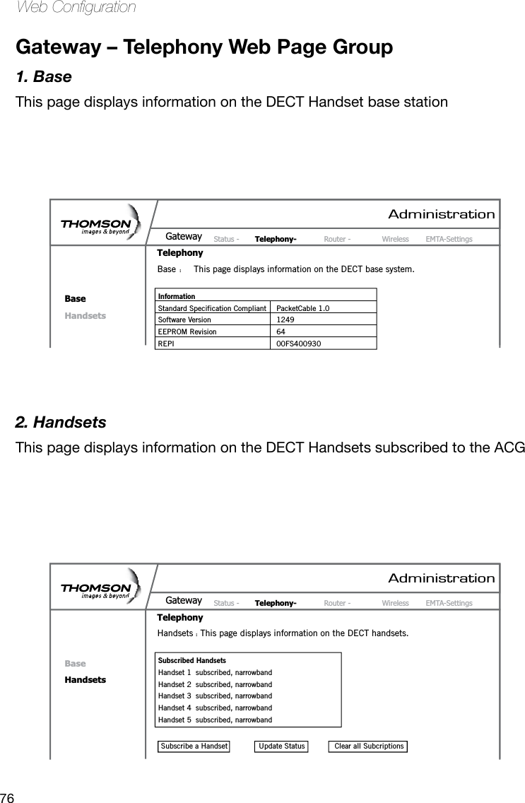 76Web CongurationGateway – Telephony Web Page Group1. BaseThis page displays information on the DECT Handset base station2. HandsetsThis page displays information on the DECT Handsets subscribed to the ACGAdministrationStatus -     Telephony- Router -  Wireless  EMTA-SettingsGatewayTelephonyBaseHandsetsPasswordBase  :  This page displays information on the DECT base system.Information Standard Specification Compliant  PacketCable 1.0Software Version  1249EEPROM Revision  64REPI  00FS400930AdministrationStatus -     Telephony- Router -  Wireless  EMTA-SettingsGatewayTelephonyBaseHandsetsPasswordHandsets :  This page displays information on the DECT handsets.Subscribed HandsetsHandset 1  subscribed, narrowbandHandset 2  subscribed, narrowbandHandset 3  subscribed, narrowbandHandset 4  subscribed, narrowbandHandset 5  subscribed, narrowbandClear all SubcriptionsUpdate StatusSubscribe a Handset