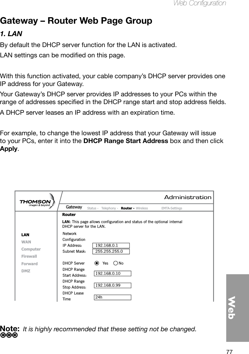 77WebWeb CongurationGateway – Router Web Page Group1. LANBy default the DHCP server function for the LAN is activated. LANsettingscanbemodiedonthispage.With this function activated, your cable company’s DHCP server provides one IP address for your Gateway. Your Gateway’s DHCP server provides IP addresses to your PCs within the rangeofaddressesspeciedintheDHCPrangestartandstopaddresselds.A DHCP server leases an IP address with an expiration time.For example, to change the lowest IP address that your Gateway will issue to your PCs, enter it into the DHCP Range Start Address box and then click Apply.Note:  It is highly recommended that these setting not be changed.AdministrationStatus -  Telephony -  Router - Wireless  EMTA-SettingsGatewayRouterLANWANComputerFirewallForwardDMZLAN: This page allows configuration and status of the optional internal DHCP server for the LAN.Network ConfigurationIP Address:  192.168.0.1Subnet Mask:  255.255.255.0DHCP Server        Yes  NoDHCP RangeStart Address:  192.168.0.10DHCP RangeStop Address:  192.168.0.99DHCP LeaseTime  24h