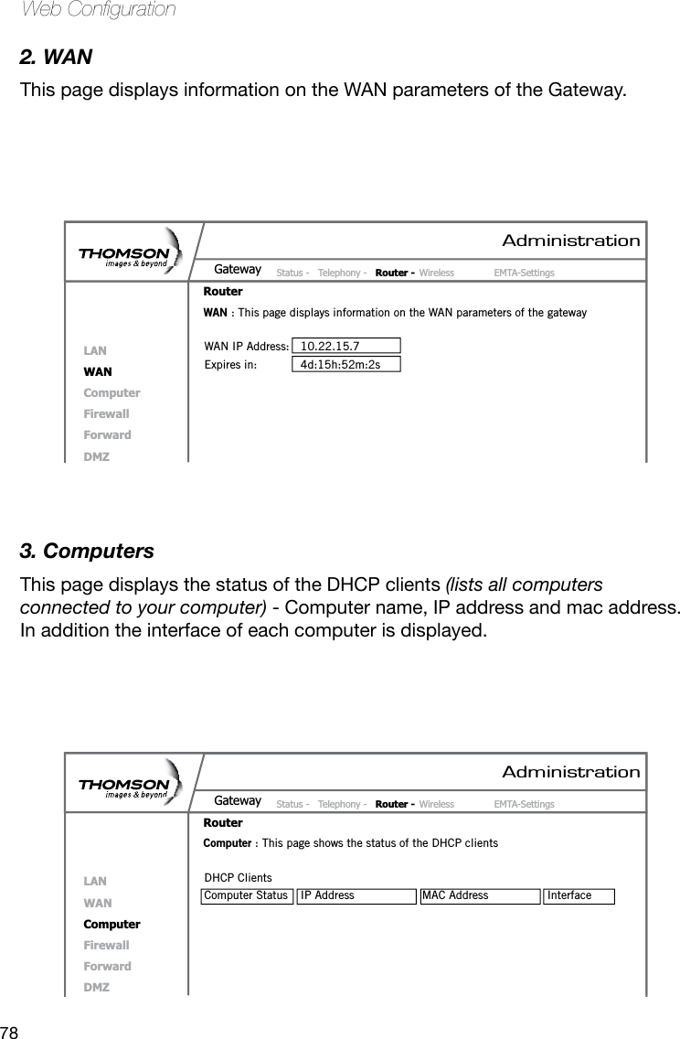 78Web Conguration2. WANThis page displays information on the WAN parameters of the Gateway.3. ComputersThis page displays the status of the DHCP clients (lists all computers connected to your computer) - Computer name, IP address and mac address. In addition the interface of each computer is displayed.AdministrationStatus -  Telephony -  Router - Wireless  EMTA-SettingsGatewayRouterLANWANComputerFirewallForwardDMZWAN : This page displays information on the WAN parameters of the gatewayWAN IP Address:  10.22.15.7Expires in:  4d:15h:52m:2sAdministrationStatus -  Telephony -  Router - Wireless  EMTA-SettingsGatewayRouterLANWANComputerFirewallForwardDMZComputer : This page shows the status of the DHCP clientsDHCP ClientsComputer Status  IP Address  MAC Address  Interface