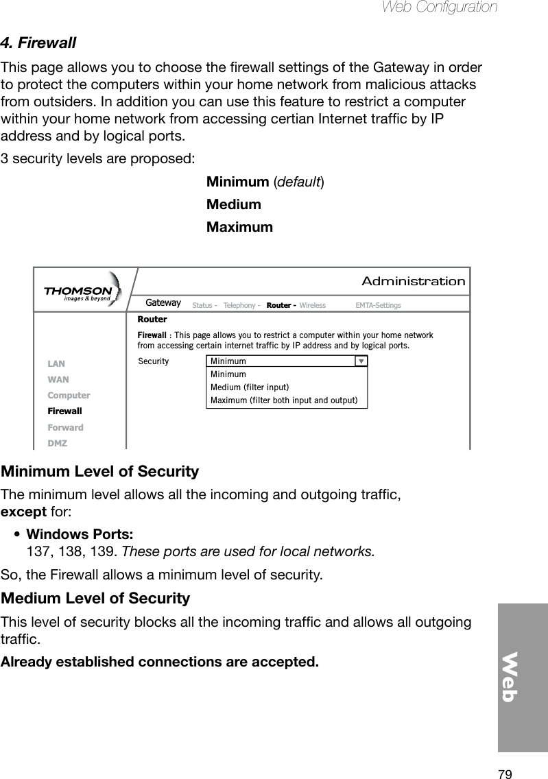 79WebWeb Conguration4. FirewallThispageallowsyoutochoosetherewallsettingsoftheGatewayinorderto protect the computers within your home network from malicious attacks from outsiders. In addition you can use this feature to restrict a computer withinyourhomenetworkfromaccessingcertianInternettrafcbyIPaddress and by logical ports.3 security levels are proposed:Minimum (default)MediumMaximumMinimum Level of SecurityTheminimumlevelallowsalltheincomingandoutgoingtrafc, except for:Windows Ports:  • 137, 138, 139. These ports are used for local networks.So, the Firewall allows a minimum level of security.Medium Level of SecurityThislevelofsecurityblocksalltheincomingtrafcandallowsalloutgoingtrafc.Already established connections are accepted. AdministrationStatus -  Telephony -  Router - Wireless  EMTA-SettingsGatewayRouterLANWANComputerFirewallForwardDMZFirewall : This page allows you to restrict a computer within your home network from accessing certain internet traffic by IP address and by logical ports.Security  Minimum  Minimum  Medium (filter input)  Maximum (filter both input and output) 